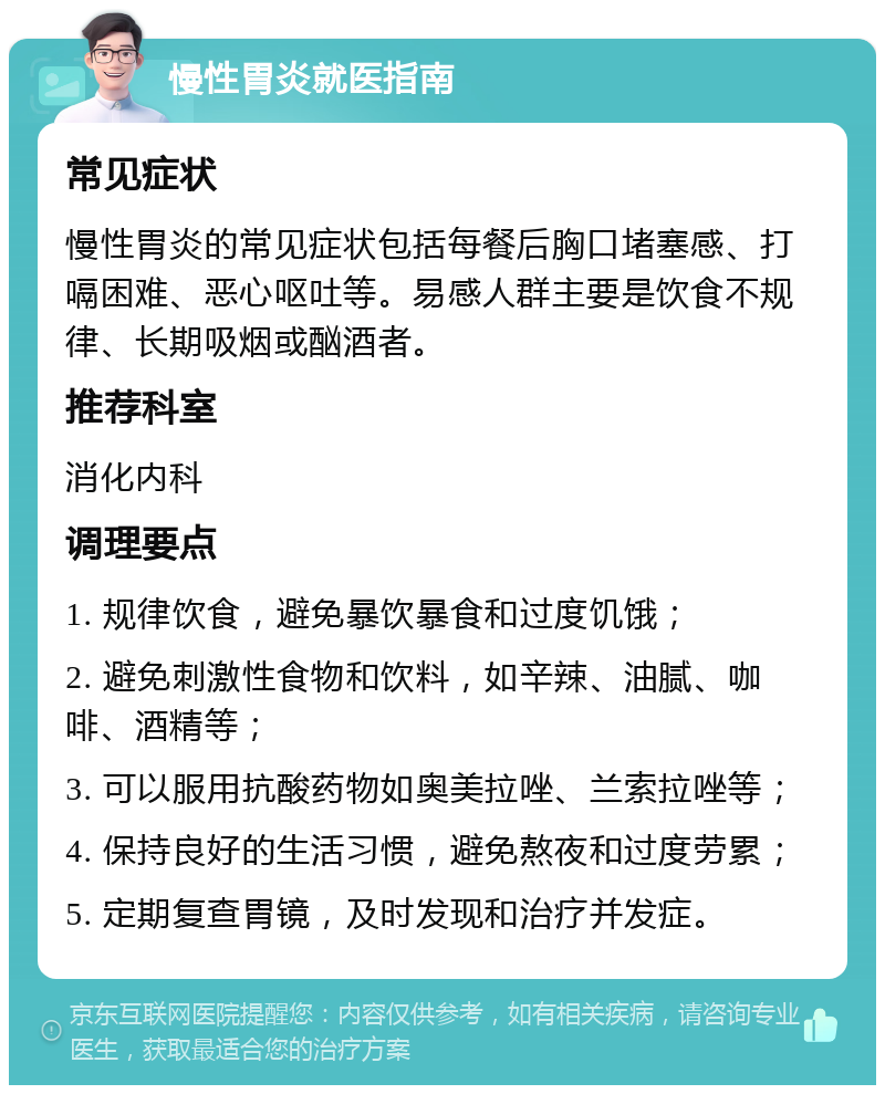 慢性胃炎就医指南 常见症状 慢性胃炎的常见症状包括每餐后胸口堵塞感、打嗝困难、恶心呕吐等。易感人群主要是饮食不规律、长期吸烟或酗酒者。 推荐科室 消化内科 调理要点 1. 规律饮食，避免暴饮暴食和过度饥饿； 2. 避免刺激性食物和饮料，如辛辣、油腻、咖啡、酒精等； 3. 可以服用抗酸药物如奥美拉唑、兰索拉唑等； 4. 保持良好的生活习惯，避免熬夜和过度劳累； 5. 定期复查胃镜，及时发现和治疗并发症。