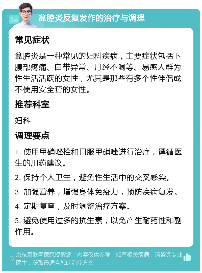 盆腔炎反复发作的治疗与调理 常见症状 盆腔炎是一种常见的妇科疾病，主要症状包括下腹部疼痛、白带异常、月经不调等。易感人群为性生活活跃的女性，尤其是那些有多个性伴侣或不使用安全套的女性。 推荐科室 妇科 调理要点 1. 使用甲硝唑栓和口服甲硝唑进行治疗，遵循医生的用药建议。 2. 保持个人卫生，避免性生活中的交叉感染。 3. 加强营养，增强身体免疫力，预防疾病复发。 4. 定期复查，及时调整治疗方案。 5. 避免使用过多的抗生素，以免产生耐药性和副作用。