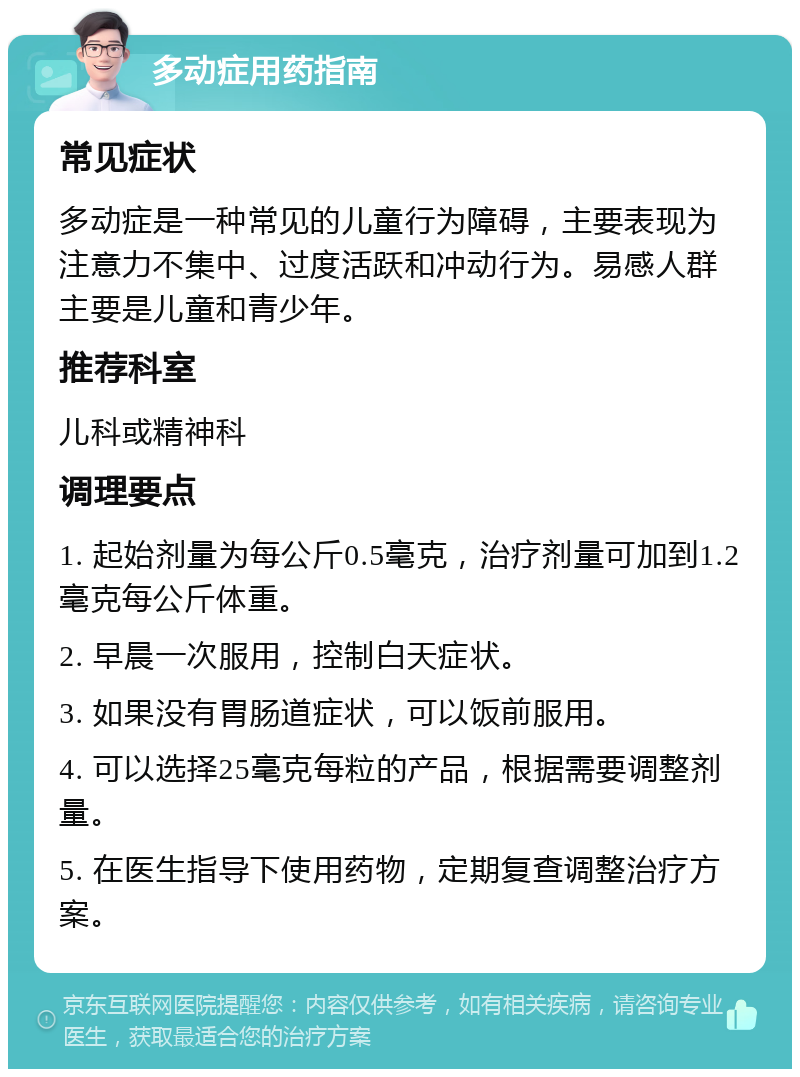 多动症用药指南 常见症状 多动症是一种常见的儿童行为障碍，主要表现为注意力不集中、过度活跃和冲动行为。易感人群主要是儿童和青少年。 推荐科室 儿科或精神科 调理要点 1. 起始剂量为每公斤0.5毫克，治疗剂量可加到1.2毫克每公斤体重。 2. 早晨一次服用，控制白天症状。 3. 如果没有胃肠道症状，可以饭前服用。 4. 可以选择25毫克每粒的产品，根据需要调整剂量。 5. 在医生指导下使用药物，定期复查调整治疗方案。