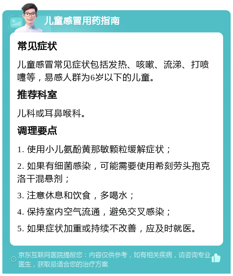 儿童感冒用药指南 常见症状 儿童感冒常见症状包括发热、咳嗽、流涕、打喷嚏等，易感人群为6岁以下的儿童。 推荐科室 儿科或耳鼻喉科。 调理要点 1. 使用小儿氨酚黄那敏颗粒缓解症状； 2. 如果有细菌感染，可能需要使用希刻劳头孢克洛干混悬剂； 3. 注意休息和饮食，多喝水； 4. 保持室内空气流通，避免交叉感染； 5. 如果症状加重或持续不改善，应及时就医。