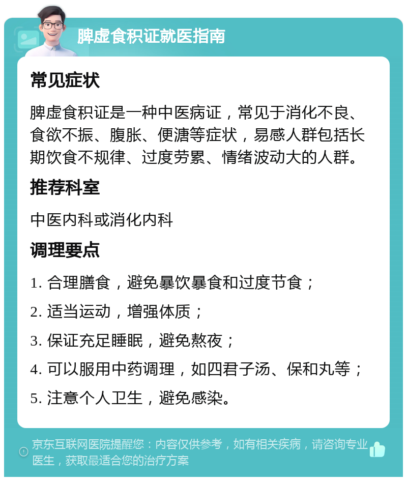 脾虚食积证就医指南 常见症状 脾虚食积证是一种中医病证，常见于消化不良、食欲不振、腹胀、便溏等症状，易感人群包括长期饮食不规律、过度劳累、情绪波动大的人群。 推荐科室 中医内科或消化内科 调理要点 1. 合理膳食，避免暴饮暴食和过度节食； 2. 适当运动，增强体质； 3. 保证充足睡眠，避免熬夜； 4. 可以服用中药调理，如四君子汤、保和丸等； 5. 注意个人卫生，避免感染。