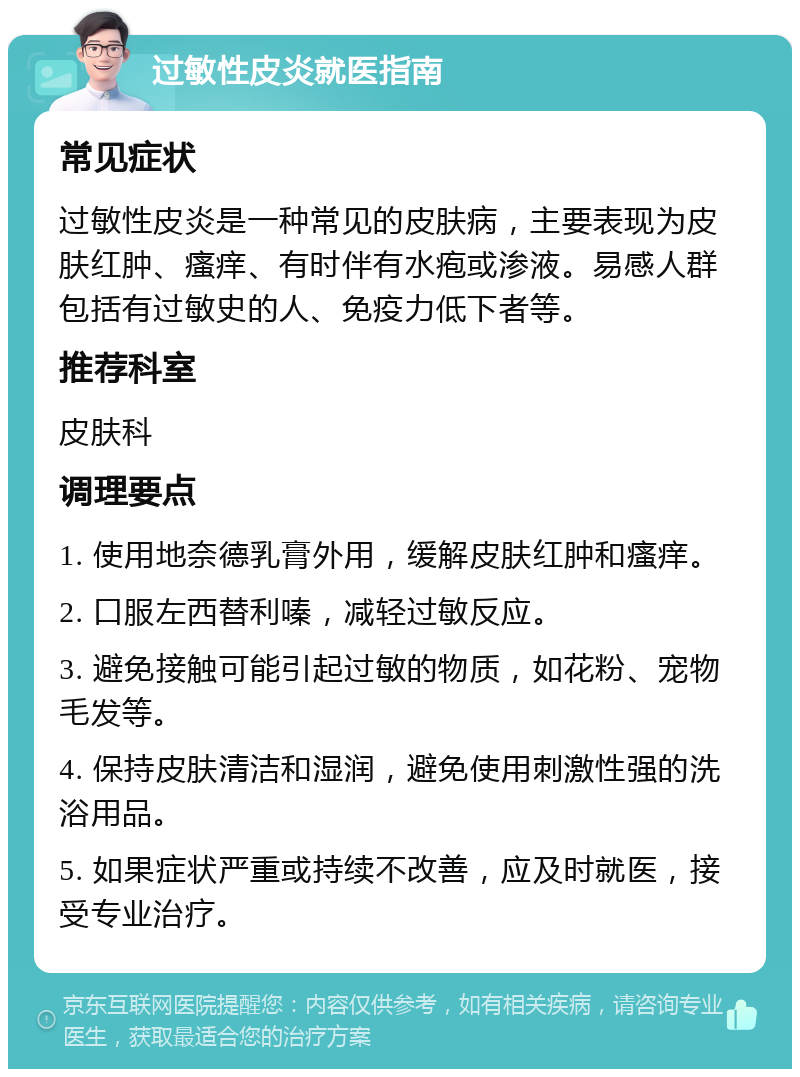 过敏性皮炎就医指南 常见症状 过敏性皮炎是一种常见的皮肤病，主要表现为皮肤红肿、瘙痒、有时伴有水疱或渗液。易感人群包括有过敏史的人、免疫力低下者等。 推荐科室 皮肤科 调理要点 1. 使用地奈德乳膏外用，缓解皮肤红肿和瘙痒。 2. 口服左西替利嗪，减轻过敏反应。 3. 避免接触可能引起过敏的物质，如花粉、宠物毛发等。 4. 保持皮肤清洁和湿润，避免使用刺激性强的洗浴用品。 5. 如果症状严重或持续不改善，应及时就医，接受专业治疗。