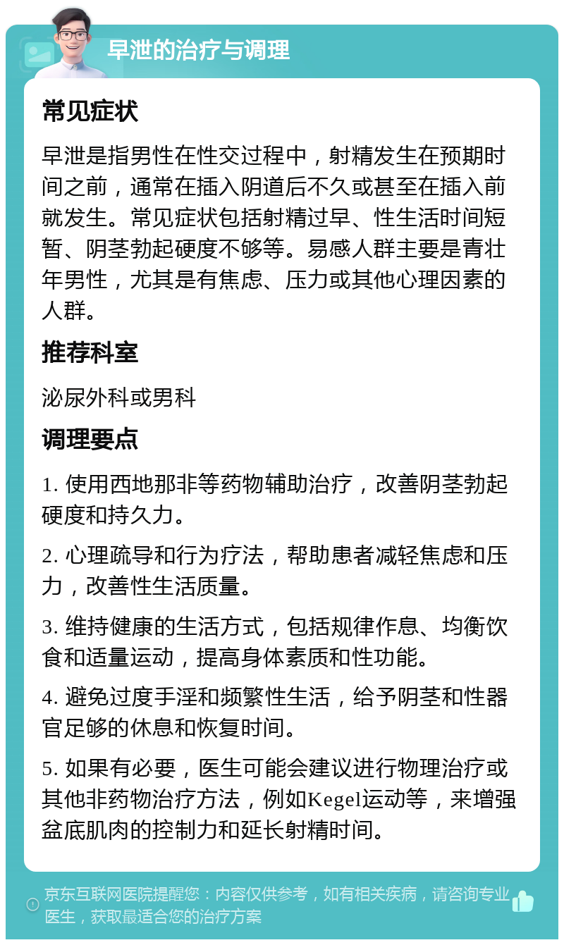 早泄的治疗与调理 常见症状 早泄是指男性在性交过程中，射精发生在预期时间之前，通常在插入阴道后不久或甚至在插入前就发生。常见症状包括射精过早、性生活时间短暂、阴茎勃起硬度不够等。易感人群主要是青壮年男性，尤其是有焦虑、压力或其他心理因素的人群。 推荐科室 泌尿外科或男科 调理要点 1. 使用西地那非等药物辅助治疗，改善阴茎勃起硬度和持久力。 2. 心理疏导和行为疗法，帮助患者减轻焦虑和压力，改善性生活质量。 3. 维持健康的生活方式，包括规律作息、均衡饮食和适量运动，提高身体素质和性功能。 4. 避免过度手淫和频繁性生活，给予阴茎和性器官足够的休息和恢复时间。 5. 如果有必要，医生可能会建议进行物理治疗或其他非药物治疗方法，例如Kegel运动等，来增强盆底肌肉的控制力和延长射精时间。