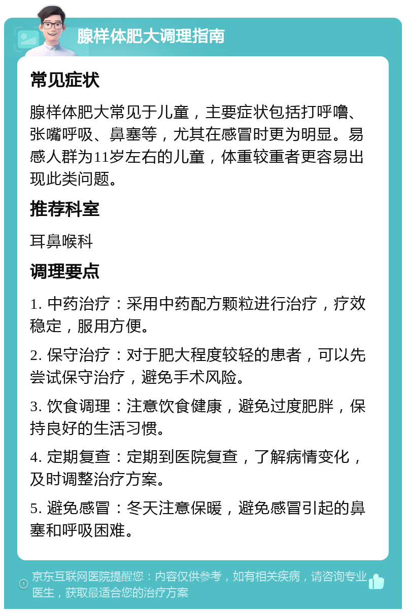 腺样体肥大调理指南 常见症状 腺样体肥大常见于儿童，主要症状包括打呼噜、张嘴呼吸、鼻塞等，尤其在感冒时更为明显。易感人群为11岁左右的儿童，体重较重者更容易出现此类问题。 推荐科室 耳鼻喉科 调理要点 1. 中药治疗：采用中药配方颗粒进行治疗，疗效稳定，服用方便。 2. 保守治疗：对于肥大程度较轻的患者，可以先尝试保守治疗，避免手术风险。 3. 饮食调理：注意饮食健康，避免过度肥胖，保持良好的生活习惯。 4. 定期复查：定期到医院复查，了解病情变化，及时调整治疗方案。 5. 避免感冒：冬天注意保暖，避免感冒引起的鼻塞和呼吸困难。