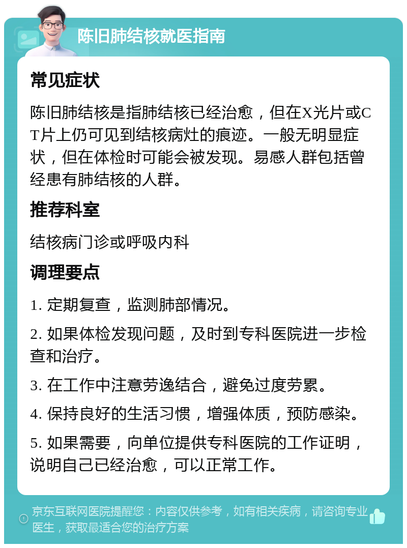 陈旧肺结核就医指南 常见症状 陈旧肺结核是指肺结核已经治愈，但在X光片或CT片上仍可见到结核病灶的痕迹。一般无明显症状，但在体检时可能会被发现。易感人群包括曾经患有肺结核的人群。 推荐科室 结核病门诊或呼吸内科 调理要点 1. 定期复查，监测肺部情况。 2. 如果体检发现问题，及时到专科医院进一步检查和治疗。 3. 在工作中注意劳逸结合，避免过度劳累。 4. 保持良好的生活习惯，增强体质，预防感染。 5. 如果需要，向单位提供专科医院的工作证明，说明自己已经治愈，可以正常工作。