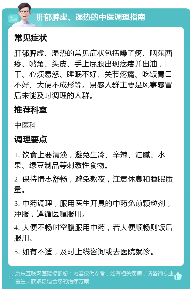 肝郁脾虚、湿热的中医调理指南 常见症状 肝郁脾虚、湿热的常见症状包括嗓子疼、咽东西疼、嘴角、头皮、手上屁股出现疙瘩并出油，口干、心烦易怒、睡眠不好、关节疼痛、吃饭胃口不好、大便不成形等。易感人群主要是风寒感冒后未能及时调理的人群。 推荐科室 中医科 调理要点 1. 饮食上要清淡，避免生冷、辛辣、油腻、水果、绿豆制品等刺激性食物。 2. 保持情志舒畅，避免熬夜，注意休息和睡眠质量。 3. 中药调理，服用医生开具的中药免煎颗粒剂，冲服，遵循医嘱服用。 4. 大便不畅时空腹服用中药，若大便顺畅则饭后服用。 5. 如有不适，及时上线咨询或去医院就诊。