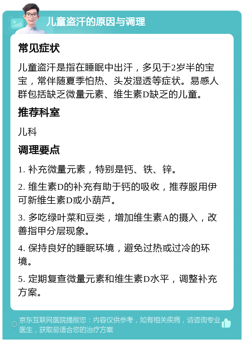 儿童盗汗的原因与调理 常见症状 儿童盗汗是指在睡眠中出汗，多见于2岁半的宝宝，常伴随夏季怕热、头发湿透等症状。易感人群包括缺乏微量元素、维生素D缺乏的儿童。 推荐科室 儿科 调理要点 1. 补充微量元素，特别是钙、铁、锌。 2. 维生素D的补充有助于钙的吸收，推荐服用伊可新维生素D或小葫芦。 3. 多吃绿叶菜和豆类，增加维生素A的摄入，改善指甲分层现象。 4. 保持良好的睡眠环境，避免过热或过冷的环境。 5. 定期复查微量元素和维生素D水平，调整补充方案。