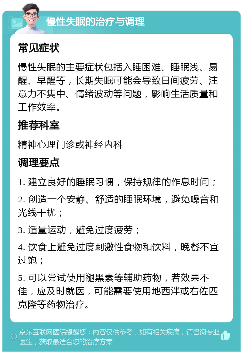 慢性失眠的治疗与调理 常见症状 慢性失眠的主要症状包括入睡困难、睡眠浅、易醒、早醒等，长期失眠可能会导致日间疲劳、注意力不集中、情绪波动等问题，影响生活质量和工作效率。 推荐科室 精神心理门诊或神经内科 调理要点 1. 建立良好的睡眠习惯，保持规律的作息时间； 2. 创造一个安静、舒适的睡眠环境，避免噪音和光线干扰； 3. 适量运动，避免过度疲劳； 4. 饮食上避免过度刺激性食物和饮料，晚餐不宜过饱； 5. 可以尝试使用褪黑素等辅助药物，若效果不佳，应及时就医，可能需要使用地西泮或右佐匹克隆等药物治疗。