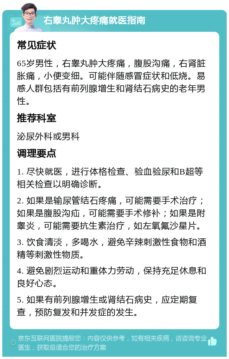 右睾丸肿大疼痛就医指南 常见症状 65岁男性，右睾丸肿大疼痛，腹股沟痛，右肾脏胀痛，小便变细。可能伴随感冒症状和低烧。易感人群包括有前列腺增生和肾结石病史的老年男性。 推荐科室 泌尿外科或男科 调理要点 1. 尽快就医，进行体格检查、验血验尿和B超等相关检查以明确诊断。 2. 如果是输尿管结石疼痛，可能需要手术治疗；如果是腹股沟疝，可能需要手术修补；如果是附睾炎，可能需要抗生素治疗，如左氧氟沙星片。 3. 饮食清淡，多喝水，避免辛辣刺激性食物和酒精等刺激性物质。 4. 避免剧烈运动和重体力劳动，保持充足休息和良好心态。 5. 如果有前列腺增生或肾结石病史，应定期复查，预防复发和并发症的发生。