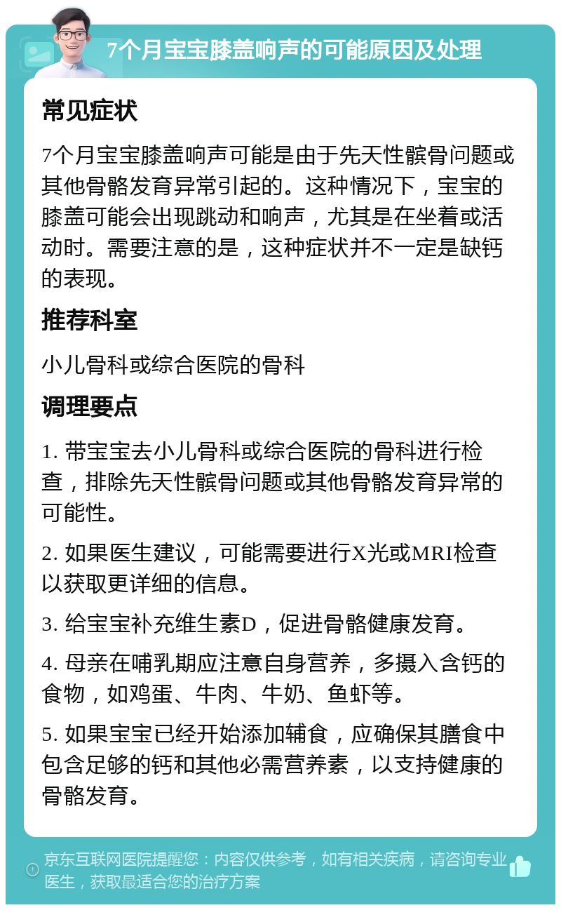 7个月宝宝膝盖响声的可能原因及处理 常见症状 7个月宝宝膝盖响声可能是由于先天性髌骨问题或其他骨骼发育异常引起的。这种情况下，宝宝的膝盖可能会出现跳动和响声，尤其是在坐着或活动时。需要注意的是，这种症状并不一定是缺钙的表现。 推荐科室 小儿骨科或综合医院的骨科 调理要点 1. 带宝宝去小儿骨科或综合医院的骨科进行检查，排除先天性髌骨问题或其他骨骼发育异常的可能性。 2. 如果医生建议，可能需要进行X光或MRI检查以获取更详细的信息。 3. 给宝宝补充维生素D，促进骨骼健康发育。 4. 母亲在哺乳期应注意自身营养，多摄入含钙的食物，如鸡蛋、牛肉、牛奶、鱼虾等。 5. 如果宝宝已经开始添加辅食，应确保其膳食中包含足够的钙和其他必需营养素，以支持健康的骨骼发育。