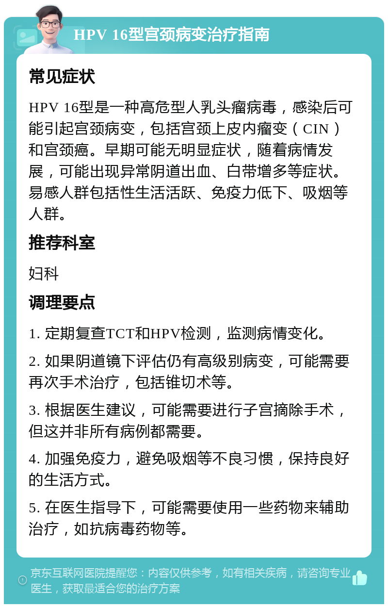 HPV 16型宫颈病变治疗指南 常见症状 HPV 16型是一种高危型人乳头瘤病毒，感染后可能引起宫颈病变，包括宫颈上皮内瘤变（CIN）和宫颈癌。早期可能无明显症状，随着病情发展，可能出现异常阴道出血、白带增多等症状。易感人群包括性生活活跃、免疫力低下、吸烟等人群。 推荐科室 妇科 调理要点 1. 定期复查TCT和HPV检测，监测病情变化。 2. 如果阴道镜下评估仍有高级别病变，可能需要再次手术治疗，包括锥切术等。 3. 根据医生建议，可能需要进行子宫摘除手术，但这并非所有病例都需要。 4. 加强免疫力，避免吸烟等不良习惯，保持良好的生活方式。 5. 在医生指导下，可能需要使用一些药物来辅助治疗，如抗病毒药物等。