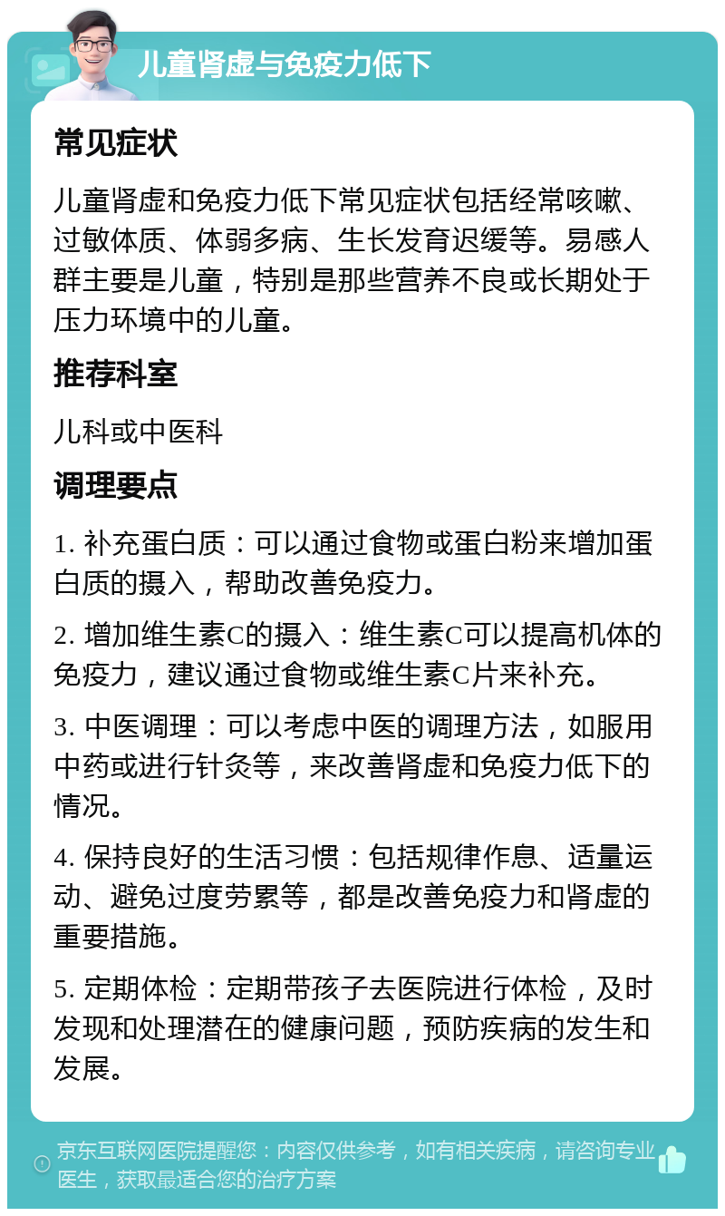 儿童肾虚与免疫力低下 常见症状 儿童肾虚和免疫力低下常见症状包括经常咳嗽、过敏体质、体弱多病、生长发育迟缓等。易感人群主要是儿童，特别是那些营养不良或长期处于压力环境中的儿童。 推荐科室 儿科或中医科 调理要点 1. 补充蛋白质：可以通过食物或蛋白粉来增加蛋白质的摄入，帮助改善免疫力。 2. 增加维生素C的摄入：维生素C可以提高机体的免疫力，建议通过食物或维生素C片来补充。 3. 中医调理：可以考虑中医的调理方法，如服用中药或进行针灸等，来改善肾虚和免疫力低下的情况。 4. 保持良好的生活习惯：包括规律作息、适量运动、避免过度劳累等，都是改善免疫力和肾虚的重要措施。 5. 定期体检：定期带孩子去医院进行体检，及时发现和处理潜在的健康问题，预防疾病的发生和发展。