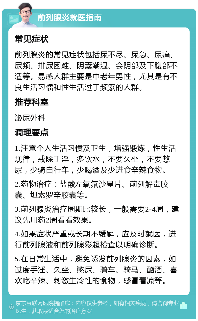 前列腺炎就医指南 常见症状 前列腺炎的常见症状包括尿不尽、尿急、尿痛、尿频、排尿困难、阴囊潮湿、会阴部及下腹部不适等。易感人群主要是中老年男性，尤其是有不良生活习惯和性生活过于频繁的人群。 推荐科室 泌尿外科 调理要点 1.注意个人生活习惯及卫生，增强锻炼，性生活规律，戒除手淫，多饮水，不要久坐，不要憋尿，少骑自行车，少喝酒及少进食辛辣食物。 2.药物治疗：盐酸左氧氟沙星片、前列解毒胶囊、坦索罗辛胶囊等。 3.前列腺炎治疗周期比较长，一般需要2-4周，建议先用药2周看看效果。 4.如果症状严重或长期不缓解，应及时就医，进行前列腺液和前列腺彩超检查以明确诊断。 5.在日常生活中，避免诱发前列腺炎的因素，如过度手淫、久坐、憋尿、骑车、骑马、酗酒、喜欢吃辛辣、刺激生冷性的食物，感冒着凉等。