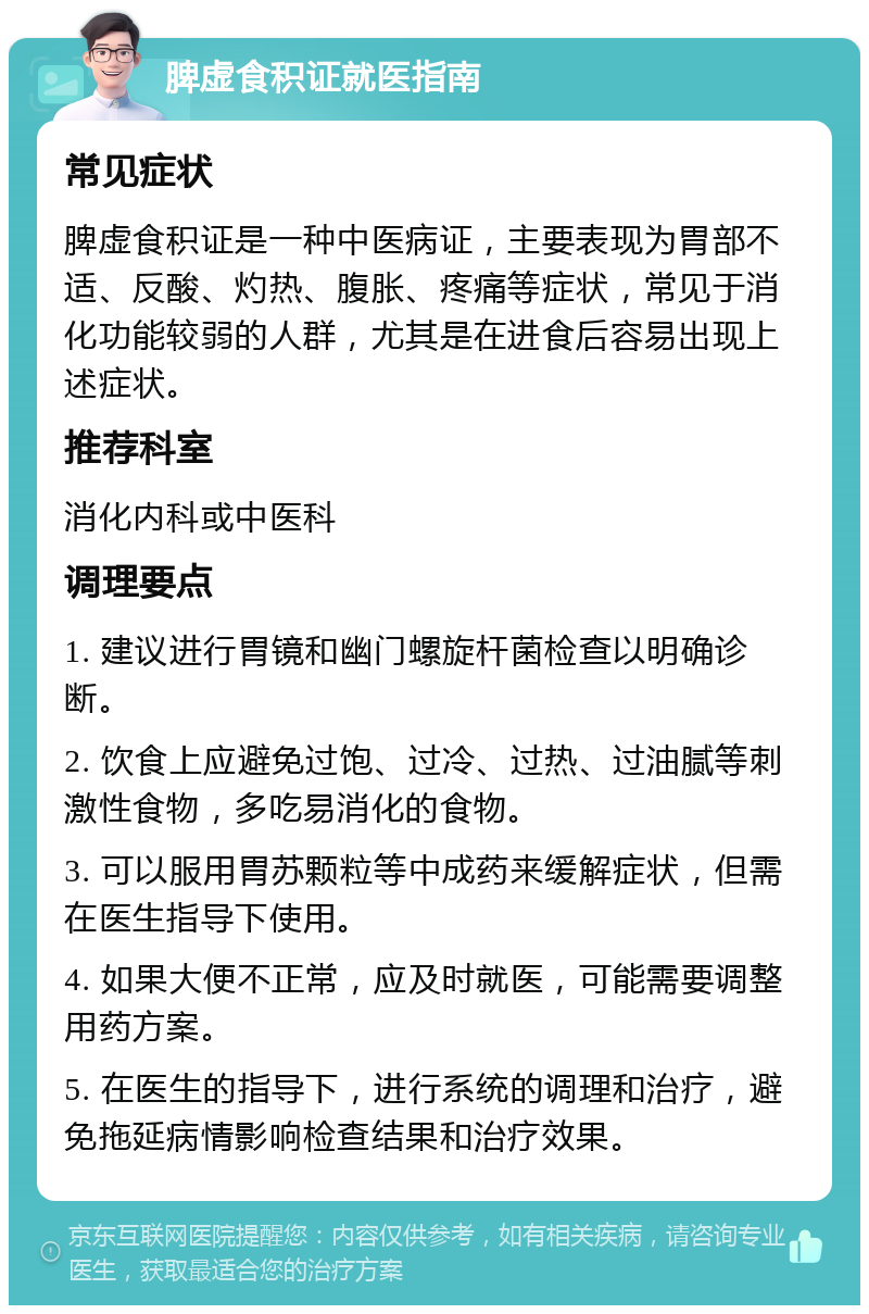 脾虚食积证就医指南 常见症状 脾虚食积证是一种中医病证，主要表现为胃部不适、反酸、灼热、腹胀、疼痛等症状，常见于消化功能较弱的人群，尤其是在进食后容易出现上述症状。 推荐科室 消化内科或中医科 调理要点 1. 建议进行胃镜和幽门螺旋杆菌检查以明确诊断。 2. 饮食上应避免过饱、过冷、过热、过油腻等刺激性食物，多吃易消化的食物。 3. 可以服用胃苏颗粒等中成药来缓解症状，但需在医生指导下使用。 4. 如果大便不正常，应及时就医，可能需要调整用药方案。 5. 在医生的指导下，进行系统的调理和治疗，避免拖延病情影响检查结果和治疗效果。