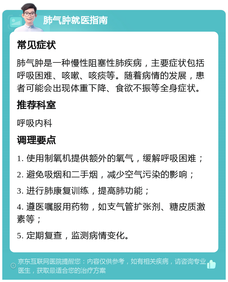 肺气肿就医指南 常见症状 肺气肿是一种慢性阻塞性肺疾病，主要症状包括呼吸困难、咳嗽、咳痰等。随着病情的发展，患者可能会出现体重下降、食欲不振等全身症状。 推荐科室 呼吸内科 调理要点 1. 使用制氧机提供额外的氧气，缓解呼吸困难； 2. 避免吸烟和二手烟，减少空气污染的影响； 3. 进行肺康复训练，提高肺功能； 4. 遵医嘱服用药物，如支气管扩张剂、糖皮质激素等； 5. 定期复查，监测病情变化。