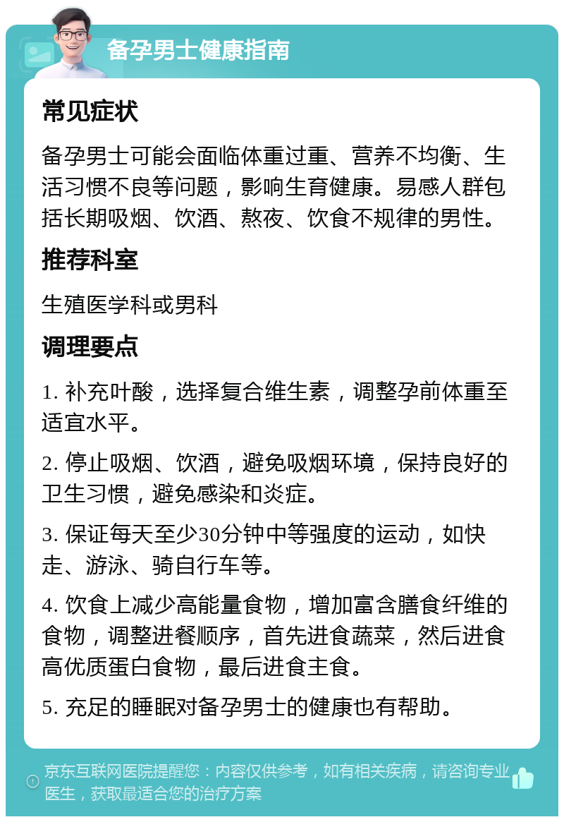 备孕男士健康指南 常见症状 备孕男士可能会面临体重过重、营养不均衡、生活习惯不良等问题，影响生育健康。易感人群包括长期吸烟、饮酒、熬夜、饮食不规律的男性。 推荐科室 生殖医学科或男科 调理要点 1. 补充叶酸，选择复合维生素，调整孕前体重至适宜水平。 2. 停止吸烟、饮酒，避免吸烟环境，保持良好的卫生习惯，避免感染和炎症。 3. 保证每天至少30分钟中等强度的运动，如快走、游泳、骑自行车等。 4. 饮食上减少高能量食物，增加富含膳食纤维的食物，调整进餐顺序，首先进食蔬菜，然后进食高优质蛋白食物，最后进食主食。 5. 充足的睡眠对备孕男士的健康也有帮助。