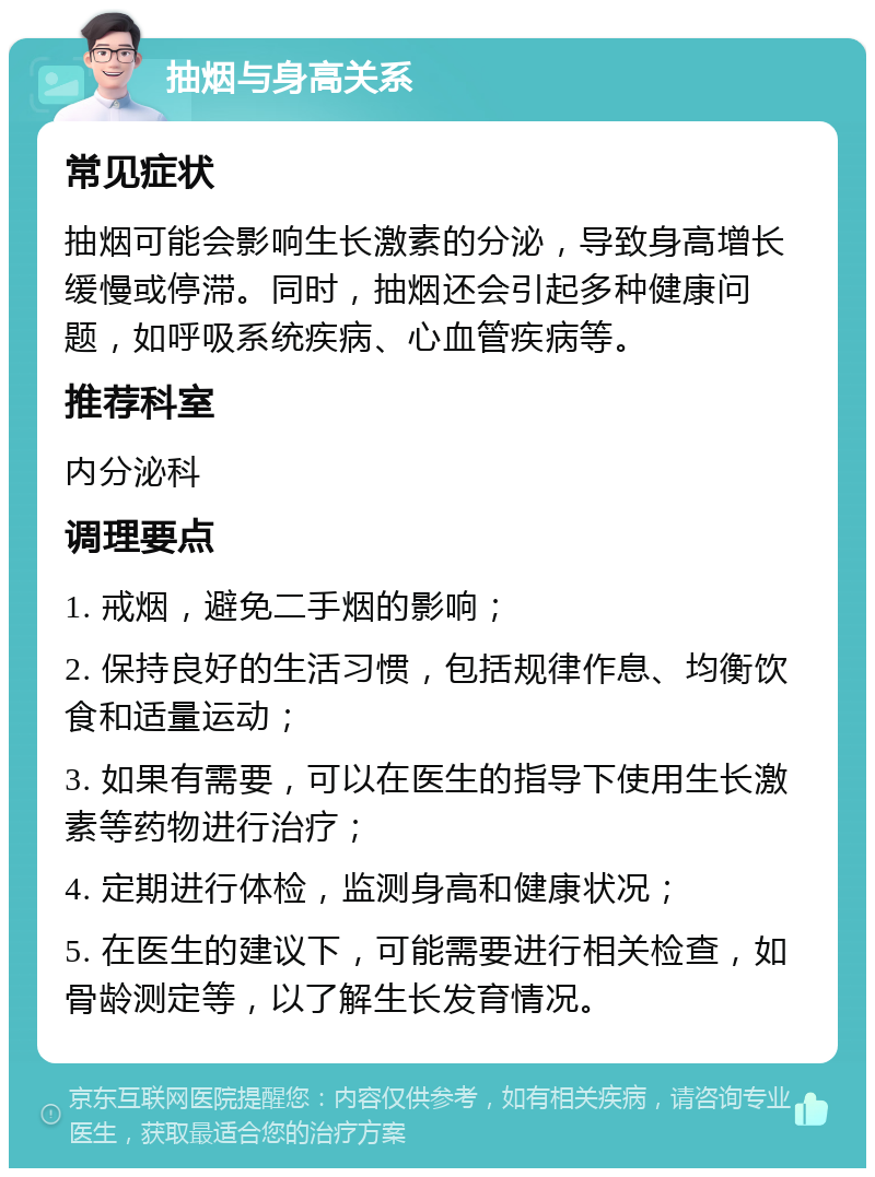 抽烟与身高关系 常见症状 抽烟可能会影响生长激素的分泌，导致身高增长缓慢或停滞。同时，抽烟还会引起多种健康问题，如呼吸系统疾病、心血管疾病等。 推荐科室 内分泌科 调理要点 1. 戒烟，避免二手烟的影响； 2. 保持良好的生活习惯，包括规律作息、均衡饮食和适量运动； 3. 如果有需要，可以在医生的指导下使用生长激素等药物进行治疗； 4. 定期进行体检，监测身高和健康状况； 5. 在医生的建议下，可能需要进行相关检查，如骨龄测定等，以了解生长发育情况。