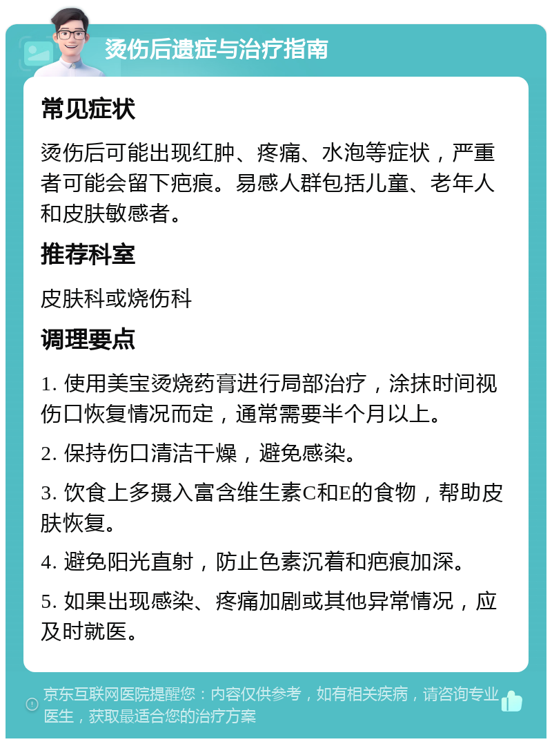 烫伤后遗症与治疗指南 常见症状 烫伤后可能出现红肿、疼痛、水泡等症状，严重者可能会留下疤痕。易感人群包括儿童、老年人和皮肤敏感者。 推荐科室 皮肤科或烧伤科 调理要点 1. 使用美宝烫烧药膏进行局部治疗，涂抹时间视伤口恢复情况而定，通常需要半个月以上。 2. 保持伤口清洁干燥，避免感染。 3. 饮食上多摄入富含维生素C和E的食物，帮助皮肤恢复。 4. 避免阳光直射，防止色素沉着和疤痕加深。 5. 如果出现感染、疼痛加剧或其他异常情况，应及时就医。