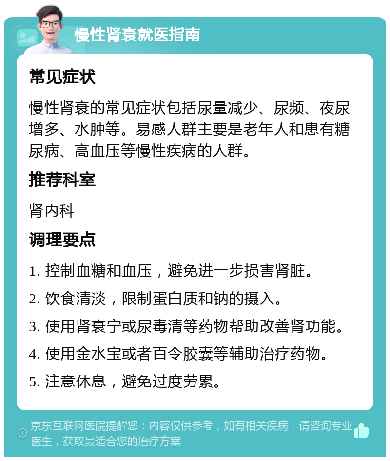 慢性肾衰就医指南 常见症状 慢性肾衰的常见症状包括尿量减少、尿频、夜尿增多、水肿等。易感人群主要是老年人和患有糖尿病、高血压等慢性疾病的人群。 推荐科室 肾内科 调理要点 1. 控制血糖和血压，避免进一步损害肾脏。 2. 饮食清淡，限制蛋白质和钠的摄入。 3. 使用肾衰宁或尿毒清等药物帮助改善肾功能。 4. 使用金水宝或者百令胶囊等辅助治疗药物。 5. 注意休息，避免过度劳累。