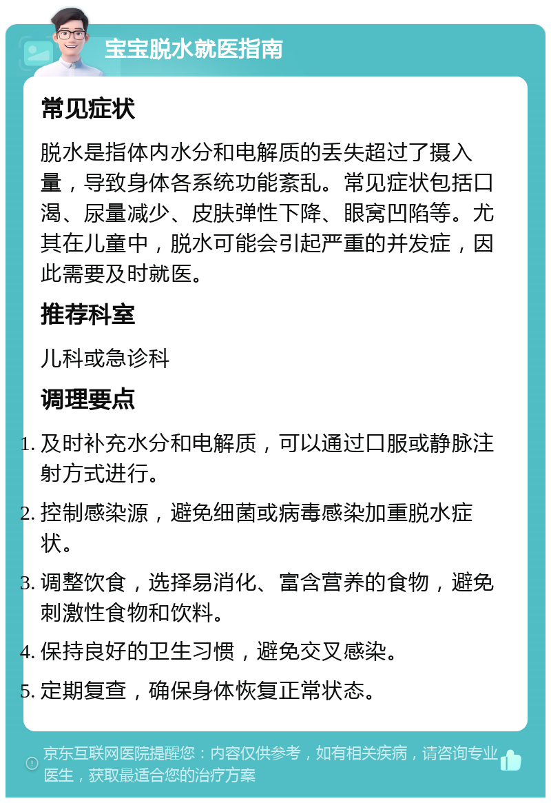 宝宝脱水就医指南 常见症状 脱水是指体内水分和电解质的丢失超过了摄入量，导致身体各系统功能紊乱。常见症状包括口渴、尿量减少、皮肤弹性下降、眼窝凹陷等。尤其在儿童中，脱水可能会引起严重的并发症，因此需要及时就医。 推荐科室 儿科或急诊科 调理要点 及时补充水分和电解质，可以通过口服或静脉注射方式进行。 控制感染源，避免细菌或病毒感染加重脱水症状。 调整饮食，选择易消化、富含营养的食物，避免刺激性食物和饮料。 保持良好的卫生习惯，避免交叉感染。 定期复查，确保身体恢复正常状态。