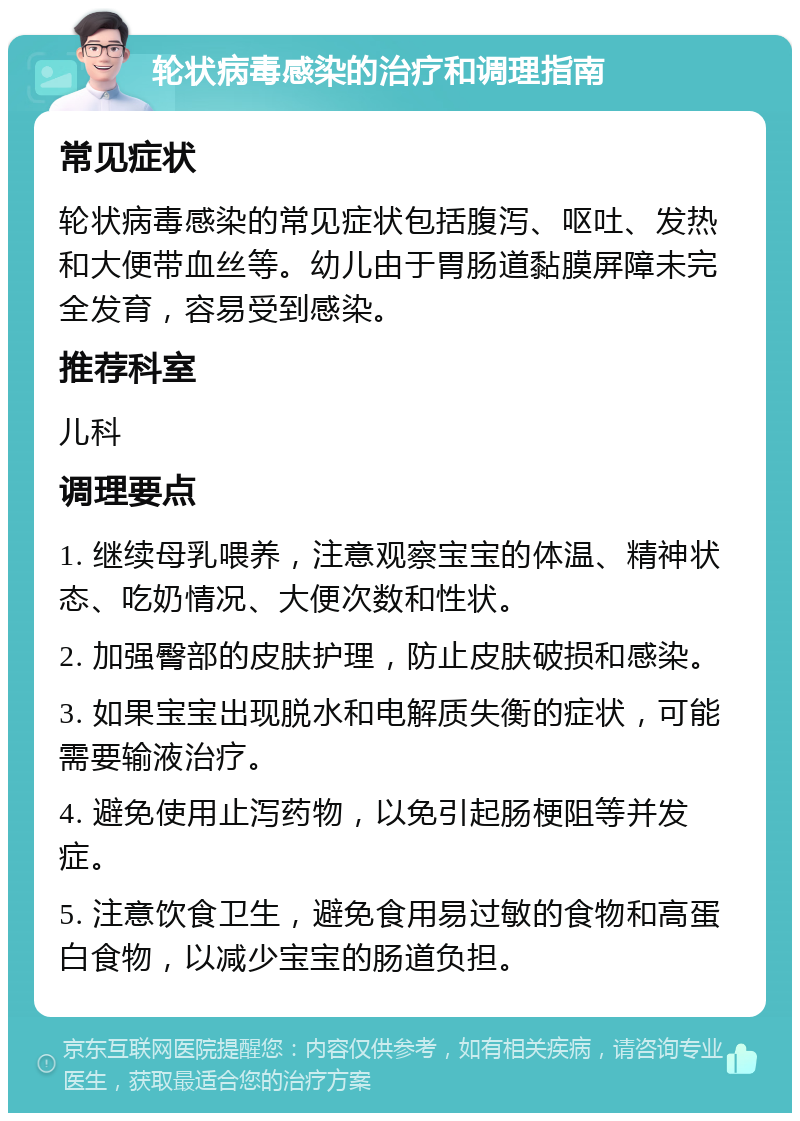 轮状病毒感染的治疗和调理指南 常见症状 轮状病毒感染的常见症状包括腹泻、呕吐、发热和大便带血丝等。幼儿由于胃肠道黏膜屏障未完全发育，容易受到感染。 推荐科室 儿科 调理要点 1. 继续母乳喂养，注意观察宝宝的体温、精神状态、吃奶情况、大便次数和性状。 2. 加强臀部的皮肤护理，防止皮肤破损和感染。 3. 如果宝宝出现脱水和电解质失衡的症状，可能需要输液治疗。 4. 避免使用止泻药物，以免引起肠梗阻等并发症。 5. 注意饮食卫生，避免食用易过敏的食物和高蛋白食物，以减少宝宝的肠道负担。