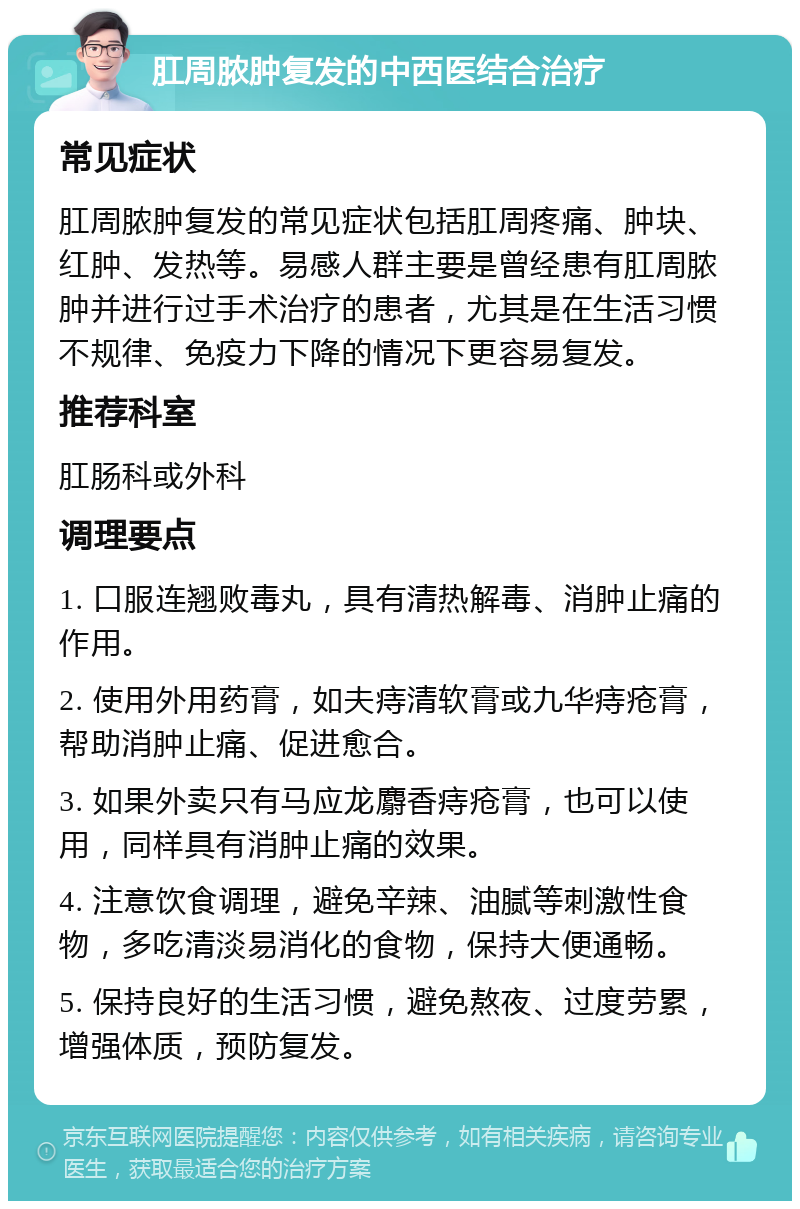 肛周脓肿复发的中西医结合治疗 常见症状 肛周脓肿复发的常见症状包括肛周疼痛、肿块、红肿、发热等。易感人群主要是曾经患有肛周脓肿并进行过手术治疗的患者，尤其是在生活习惯不规律、免疫力下降的情况下更容易复发。 推荐科室 肛肠科或外科 调理要点 1. 口服连翘败毒丸，具有清热解毒、消肿止痛的作用。 2. 使用外用药膏，如夫痔清软膏或九华痔疮膏，帮助消肿止痛、促进愈合。 3. 如果外卖只有马应龙麝香痔疮膏，也可以使用，同样具有消肿止痛的效果。 4. 注意饮食调理，避免辛辣、油腻等刺激性食物，多吃清淡易消化的食物，保持大便通畅。 5. 保持良好的生活习惯，避免熬夜、过度劳累，增强体质，预防复发。