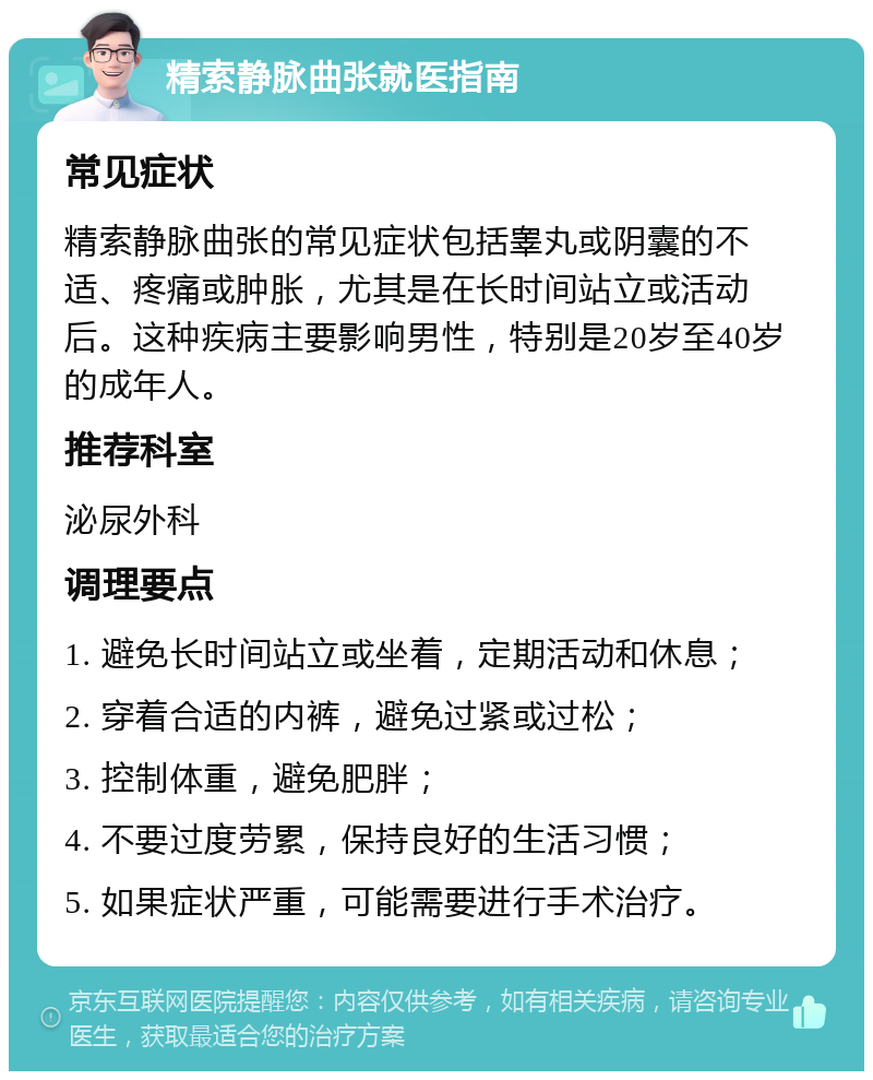 精索静脉曲张就医指南 常见症状 精索静脉曲张的常见症状包括睾丸或阴囊的不适、疼痛或肿胀，尤其是在长时间站立或活动后。这种疾病主要影响男性，特别是20岁至40岁的成年人。 推荐科室 泌尿外科 调理要点 1. 避免长时间站立或坐着，定期活动和休息； 2. 穿着合适的内裤，避免过紧或过松； 3. 控制体重，避免肥胖； 4. 不要过度劳累，保持良好的生活习惯； 5. 如果症状严重，可能需要进行手术治疗。