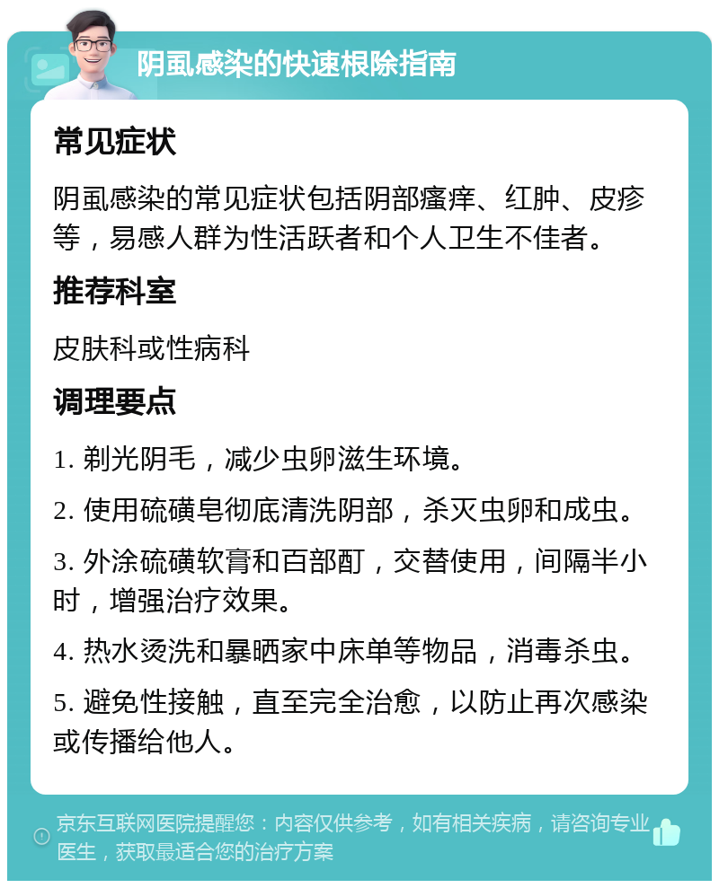 阴虱感染的快速根除指南 常见症状 阴虱感染的常见症状包括阴部瘙痒、红肿、皮疹等，易感人群为性活跃者和个人卫生不佳者。 推荐科室 皮肤科或性病科 调理要点 1. 剃光阴毛，减少虫卵滋生环境。 2. 使用硫磺皂彻底清洗阴部，杀灭虫卵和成虫。 3. 外涂硫磺软膏和百部酊，交替使用，间隔半小时，增强治疗效果。 4. 热水烫洗和暴晒家中床单等物品，消毒杀虫。 5. 避免性接触，直至完全治愈，以防止再次感染或传播给他人。