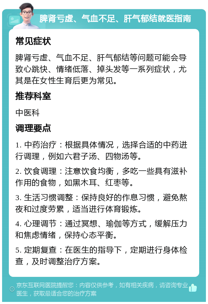 脾肾亏虚、气血不足、肝气郁结就医指南 常见症状 脾肾亏虚、气血不足、肝气郁结等问题可能会导致心跳快、情绪低落、掉头发等一系列症状，尤其是在女性生育后更为常见。 推荐科室 中医科 调理要点 1. 中药治疗：根据具体情况，选择合适的中药进行调理，例如六君子汤、四物汤等。 2. 饮食调理：注意饮食均衡，多吃一些具有滋补作用的食物，如黑木耳、红枣等。 3. 生活习惯调整：保持良好的作息习惯，避免熬夜和过度劳累，适当进行体育锻炼。 4. 心理调节：通过冥想、瑜伽等方式，缓解压力和焦虑情绪，保持心态平衡。 5. 定期复查：在医生的指导下，定期进行身体检查，及时调整治疗方案。