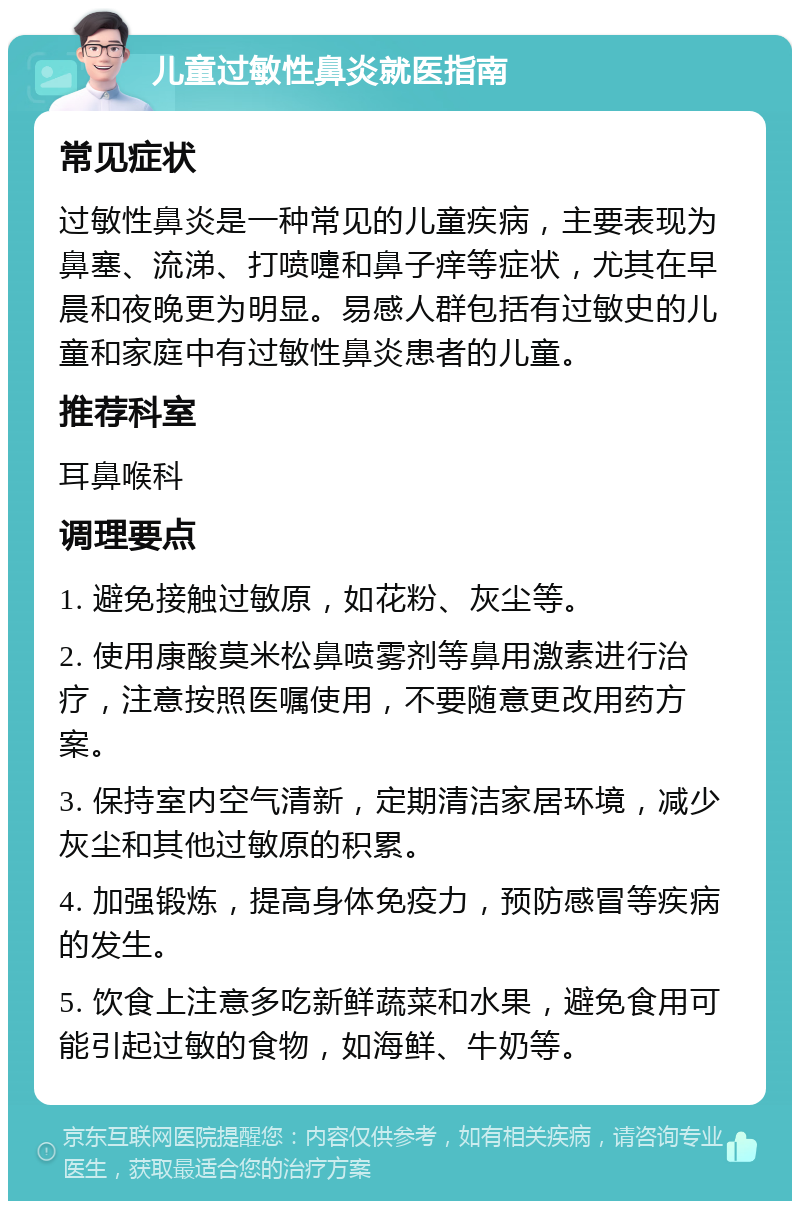 儿童过敏性鼻炎就医指南 常见症状 过敏性鼻炎是一种常见的儿童疾病，主要表现为鼻塞、流涕、打喷嚏和鼻子痒等症状，尤其在早晨和夜晚更为明显。易感人群包括有过敏史的儿童和家庭中有过敏性鼻炎患者的儿童。 推荐科室 耳鼻喉科 调理要点 1. 避免接触过敏原，如花粉、灰尘等。 2. 使用康酸莫米松鼻喷雾剂等鼻用激素进行治疗，注意按照医嘱使用，不要随意更改用药方案。 3. 保持室内空气清新，定期清洁家居环境，减少灰尘和其他过敏原的积累。 4. 加强锻炼，提高身体免疫力，预防感冒等疾病的发生。 5. 饮食上注意多吃新鲜蔬菜和水果，避免食用可能引起过敏的食物，如海鲜、牛奶等。