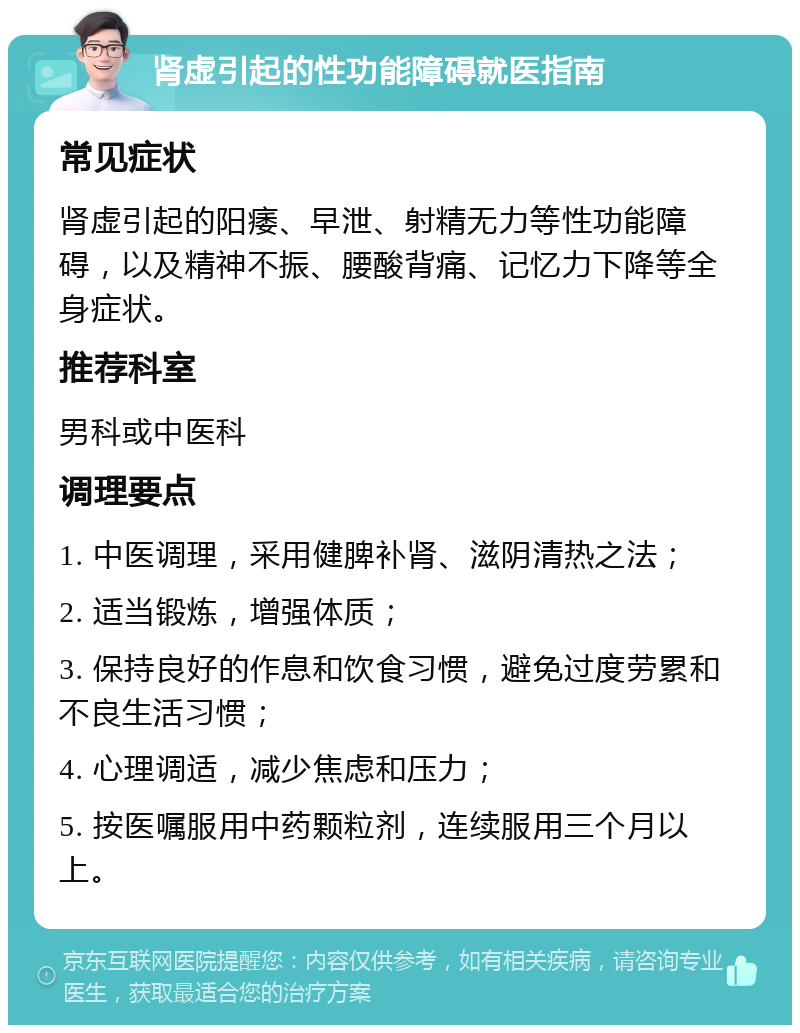 肾虚引起的性功能障碍就医指南 常见症状 肾虚引起的阳痿、早泄、射精无力等性功能障碍，以及精神不振、腰酸背痛、记忆力下降等全身症状。 推荐科室 男科或中医科 调理要点 1. 中医调理，采用健脾补肾、滋阴清热之法； 2. 适当锻炼，增强体质； 3. 保持良好的作息和饮食习惯，避免过度劳累和不良生活习惯； 4. 心理调适，减少焦虑和压力； 5. 按医嘱服用中药颗粒剂，连续服用三个月以上。