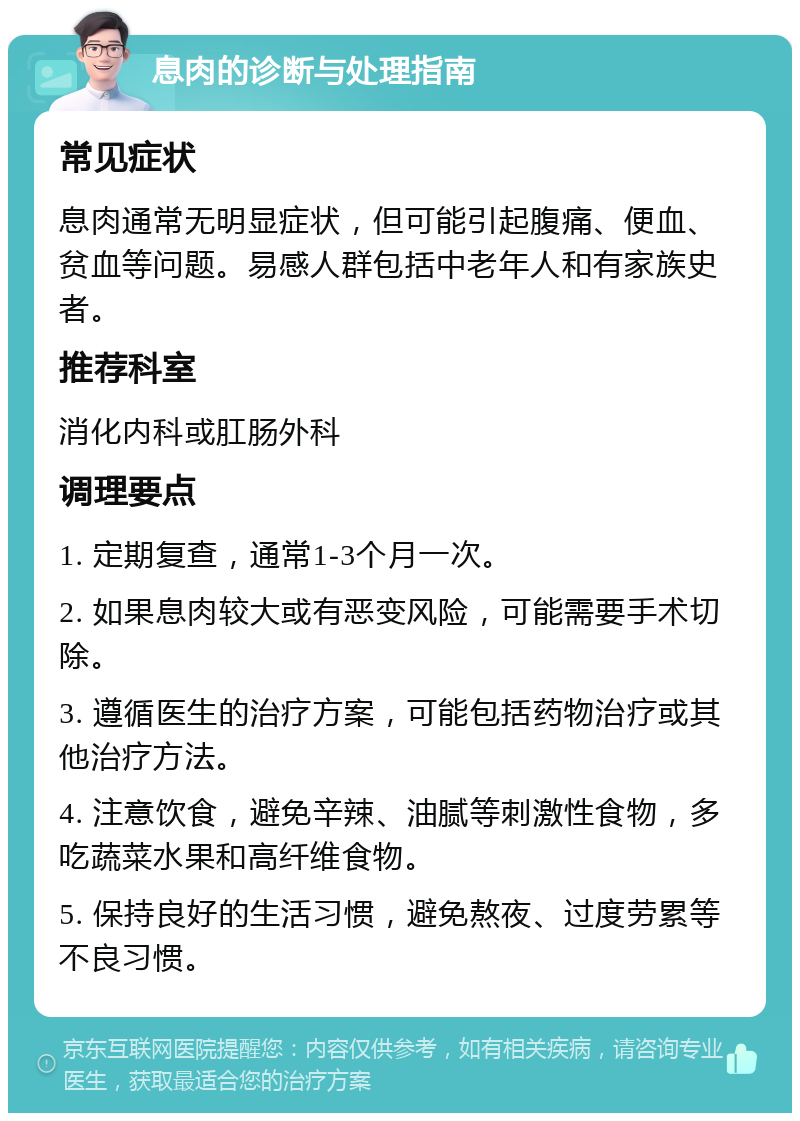 息肉的诊断与处理指南 常见症状 息肉通常无明显症状，但可能引起腹痛、便血、贫血等问题。易感人群包括中老年人和有家族史者。 推荐科室 消化内科或肛肠外科 调理要点 1. 定期复查，通常1-3个月一次。 2. 如果息肉较大或有恶变风险，可能需要手术切除。 3. 遵循医生的治疗方案，可能包括药物治疗或其他治疗方法。 4. 注意饮食，避免辛辣、油腻等刺激性食物，多吃蔬菜水果和高纤维食物。 5. 保持良好的生活习惯，避免熬夜、过度劳累等不良习惯。