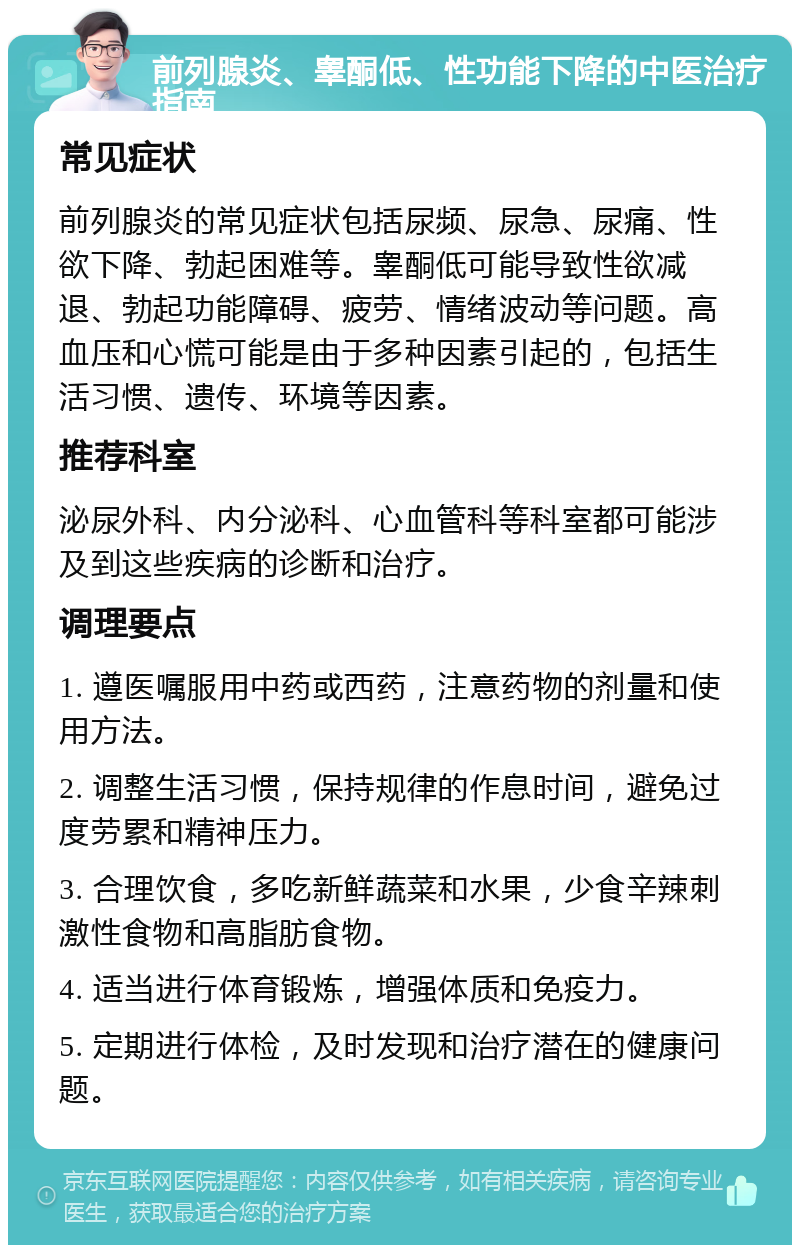 前列腺炎、睾酮低、性功能下降的中医治疗指南 常见症状 前列腺炎的常见症状包括尿频、尿急、尿痛、性欲下降、勃起困难等。睾酮低可能导致性欲减退、勃起功能障碍、疲劳、情绪波动等问题。高血压和心慌可能是由于多种因素引起的，包括生活习惯、遗传、环境等因素。 推荐科室 泌尿外科、内分泌科、心血管科等科室都可能涉及到这些疾病的诊断和治疗。 调理要点 1. 遵医嘱服用中药或西药，注意药物的剂量和使用方法。 2. 调整生活习惯，保持规律的作息时间，避免过度劳累和精神压力。 3. 合理饮食，多吃新鲜蔬菜和水果，少食辛辣刺激性食物和高脂肪食物。 4. 适当进行体育锻炼，增强体质和免疫力。 5. 定期进行体检，及时发现和治疗潜在的健康问题。