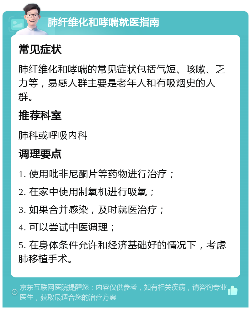 肺纤维化和哮喘就医指南 常见症状 肺纤维化和哮喘的常见症状包括气短、咳嗽、乏力等，易感人群主要是老年人和有吸烟史的人群。 推荐科室 肺科或呼吸内科 调理要点 1. 使用吡非尼酮片等药物进行治疗； 2. 在家中使用制氧机进行吸氧； 3. 如果合并感染，及时就医治疗； 4. 可以尝试中医调理； 5. 在身体条件允许和经济基础好的情况下，考虑肺移植手术。