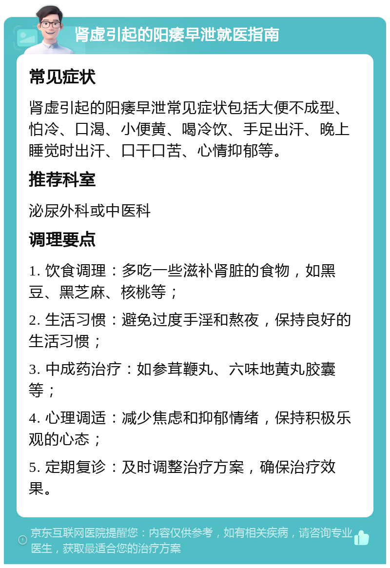 肾虚引起的阳痿早泄就医指南 常见症状 肾虚引起的阳痿早泄常见症状包括大便不成型、怕冷、口渴、小便黄、喝冷饮、手足出汗、晚上睡觉时出汗、口干口苦、心情抑郁等。 推荐科室 泌尿外科或中医科 调理要点 1. 饮食调理：多吃一些滋补肾脏的食物，如黑豆、黑芝麻、核桃等； 2. 生活习惯：避免过度手淫和熬夜，保持良好的生活习惯； 3. 中成药治疗：如参茸鞭丸、六味地黄丸胶囊等； 4. 心理调适：减少焦虑和抑郁情绪，保持积极乐观的心态； 5. 定期复诊：及时调整治疗方案，确保治疗效果。