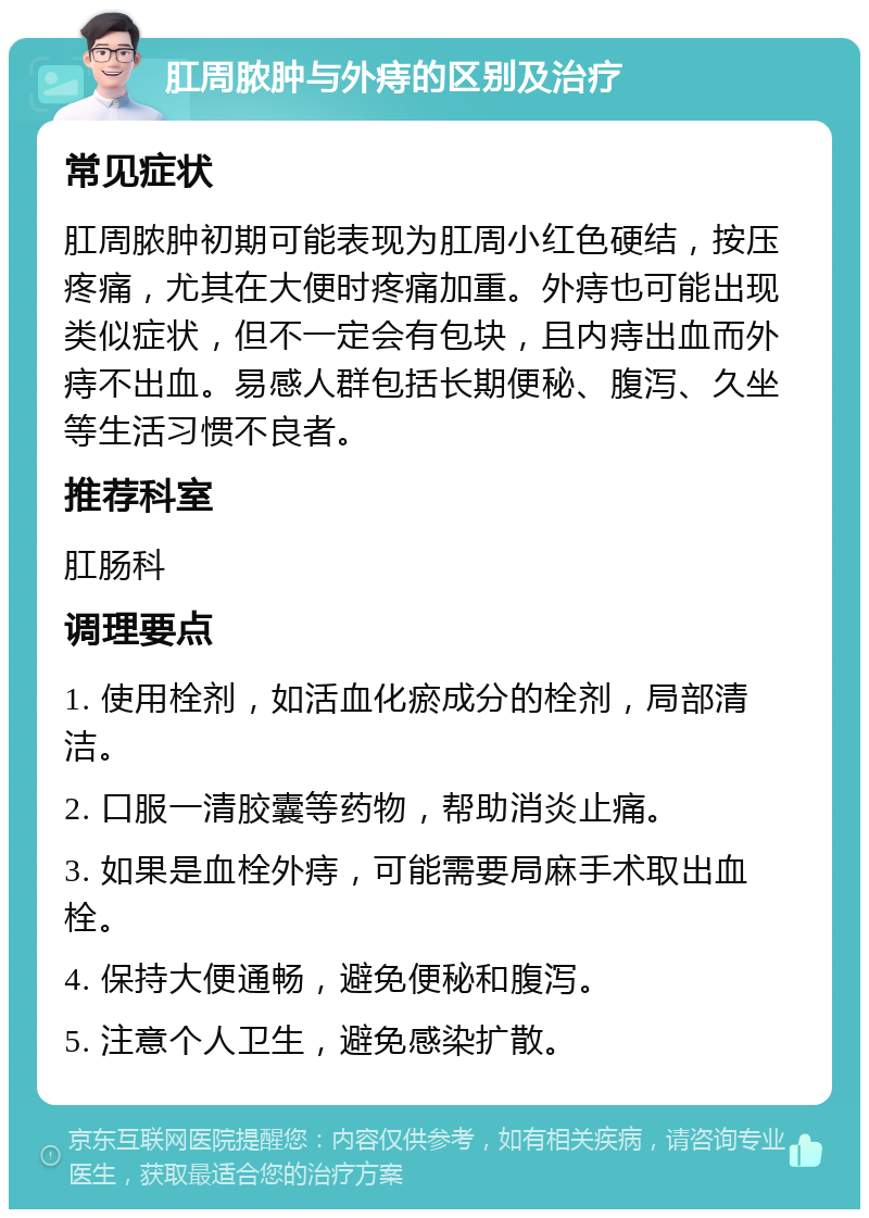 肛周脓肿与外痔的区别及治疗 常见症状 肛周脓肿初期可能表现为肛周小红色硬结，按压疼痛，尤其在大便时疼痛加重。外痔也可能出现类似症状，但不一定会有包块，且内痔出血而外痔不出血。易感人群包括长期便秘、腹泻、久坐等生活习惯不良者。 推荐科室 肛肠科 调理要点 1. 使用栓剂，如活血化瘀成分的栓剂，局部清洁。 2. 口服一清胶囊等药物，帮助消炎止痛。 3. 如果是血栓外痔，可能需要局麻手术取出血栓。 4. 保持大便通畅，避免便秘和腹泻。 5. 注意个人卫生，避免感染扩散。