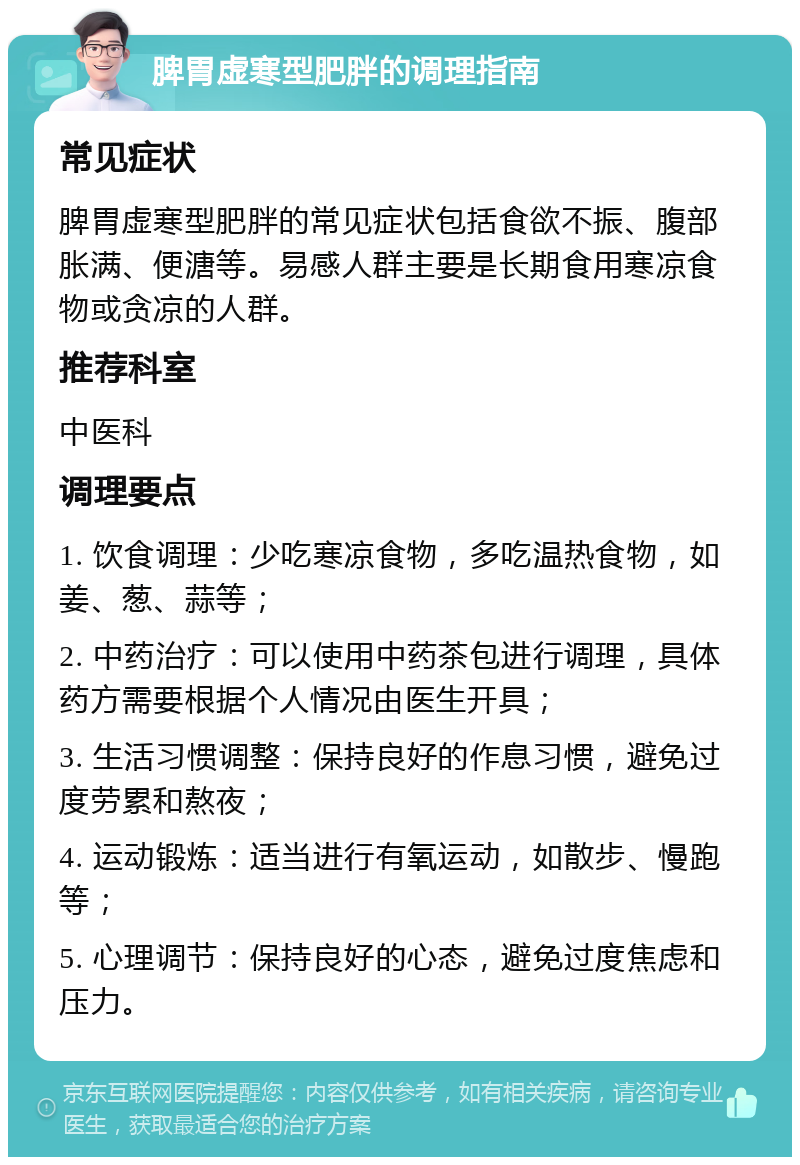 脾胃虚寒型肥胖的调理指南 常见症状 脾胃虚寒型肥胖的常见症状包括食欲不振、腹部胀满、便溏等。易感人群主要是长期食用寒凉食物或贪凉的人群。 推荐科室 中医科 调理要点 1. 饮食调理：少吃寒凉食物，多吃温热食物，如姜、葱、蒜等； 2. 中药治疗：可以使用中药茶包进行调理，具体药方需要根据个人情况由医生开具； 3. 生活习惯调整：保持良好的作息习惯，避免过度劳累和熬夜； 4. 运动锻炼：适当进行有氧运动，如散步、慢跑等； 5. 心理调节：保持良好的心态，避免过度焦虑和压力。