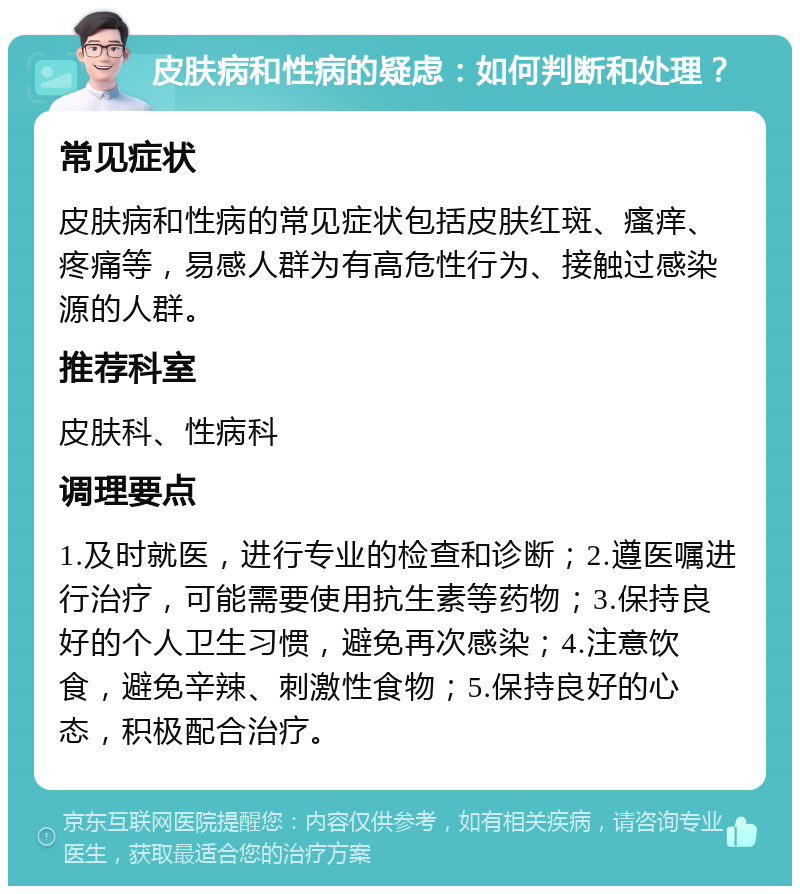 皮肤病和性病的疑虑：如何判断和处理？ 常见症状 皮肤病和性病的常见症状包括皮肤红斑、瘙痒、疼痛等，易感人群为有高危性行为、接触过感染源的人群。 推荐科室 皮肤科、性病科 调理要点 1.及时就医，进行专业的检查和诊断；2.遵医嘱进行治疗，可能需要使用抗生素等药物；3.保持良好的个人卫生习惯，避免再次感染；4.注意饮食，避免辛辣、刺激性食物；5.保持良好的心态，积极配合治疗。