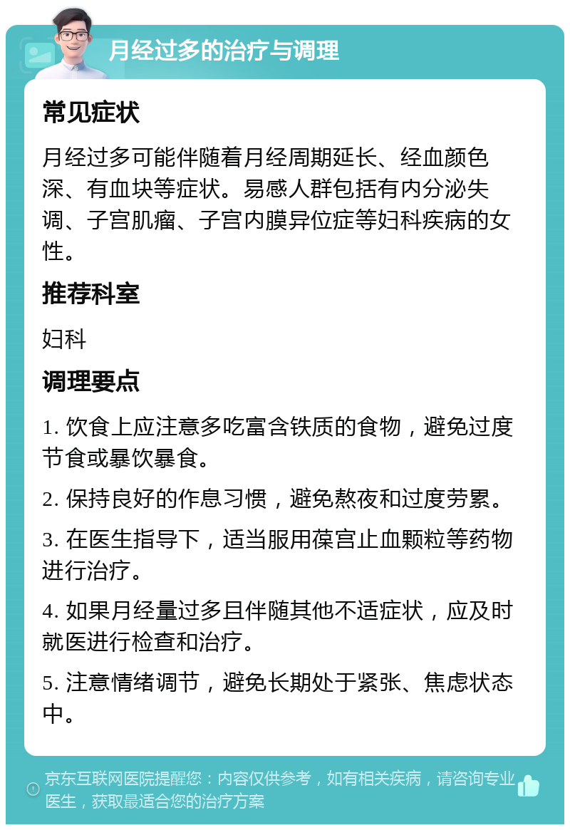 月经过多的治疗与调理 常见症状 月经过多可能伴随着月经周期延长、经血颜色深、有血块等症状。易感人群包括有内分泌失调、子宫肌瘤、子宫内膜异位症等妇科疾病的女性。 推荐科室 妇科 调理要点 1. 饮食上应注意多吃富含铁质的食物，避免过度节食或暴饮暴食。 2. 保持良好的作息习惯，避免熬夜和过度劳累。 3. 在医生指导下，适当服用葆宫止血颗粒等药物进行治疗。 4. 如果月经量过多且伴随其他不适症状，应及时就医进行检查和治疗。 5. 注意情绪调节，避免长期处于紧张、焦虑状态中。