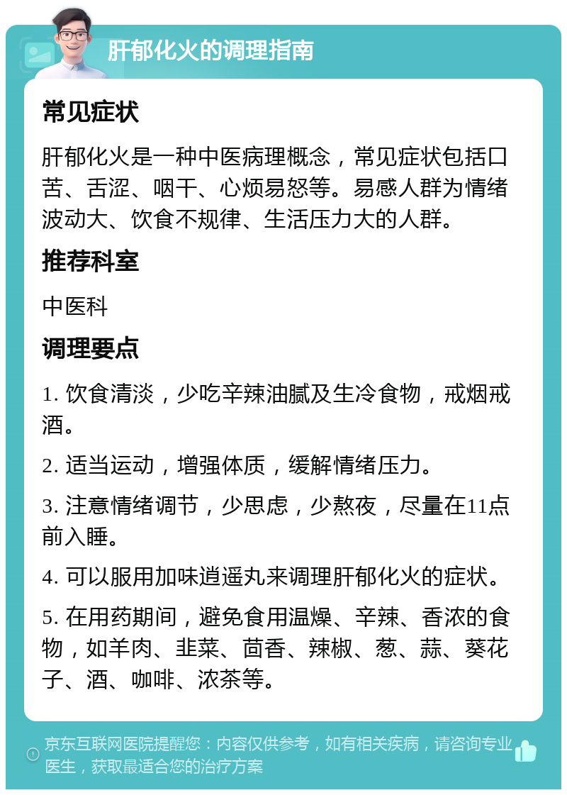 肝郁化火的调理指南 常见症状 肝郁化火是一种中医病理概念，常见症状包括口苦、舌涩、咽干、心烦易怒等。易感人群为情绪波动大、饮食不规律、生活压力大的人群。 推荐科室 中医科 调理要点 1. 饮食清淡，少吃辛辣油腻及生冷食物，戒烟戒酒。 2. 适当运动，增强体质，缓解情绪压力。 3. 注意情绪调节，少思虑，少熬夜，尽量在11点前入睡。 4. 可以服用加味逍遥丸来调理肝郁化火的症状。 5. 在用药期间，避免食用温燥、辛辣、香浓的食物，如羊肉、韭菜、茴香、辣椒、葱、蒜、葵花子、酒、咖啡、浓茶等。