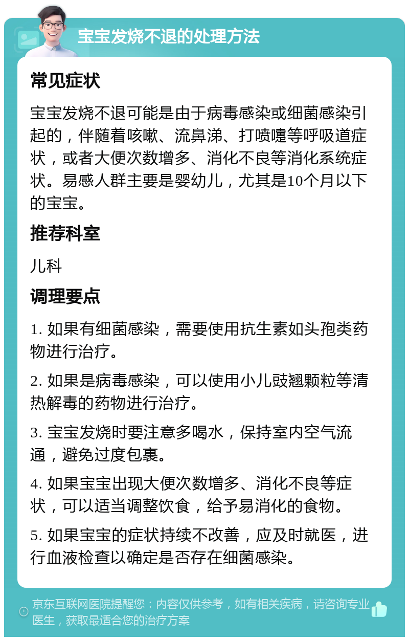 宝宝发烧不退的处理方法 常见症状 宝宝发烧不退可能是由于病毒感染或细菌感染引起的，伴随着咳嗽、流鼻涕、打喷嚏等呼吸道症状，或者大便次数增多、消化不良等消化系统症状。易感人群主要是婴幼儿，尤其是10个月以下的宝宝。 推荐科室 儿科 调理要点 1. 如果有细菌感染，需要使用抗生素如头孢类药物进行治疗。 2. 如果是病毒感染，可以使用小儿豉翘颗粒等清热解毒的药物进行治疗。 3. 宝宝发烧时要注意多喝水，保持室内空气流通，避免过度包裹。 4. 如果宝宝出现大便次数增多、消化不良等症状，可以适当调整饮食，给予易消化的食物。 5. 如果宝宝的症状持续不改善，应及时就医，进行血液检查以确定是否存在细菌感染。