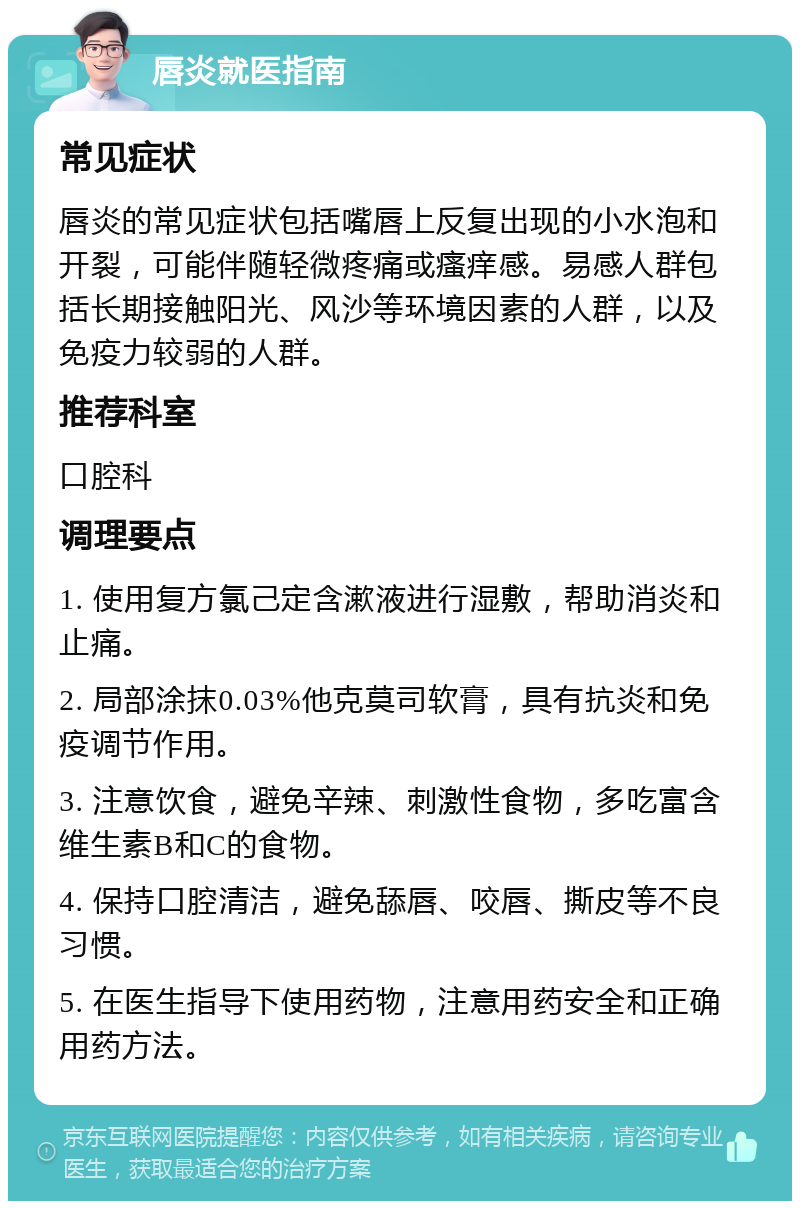 唇炎就医指南 常见症状 唇炎的常见症状包括嘴唇上反复出现的小水泡和开裂，可能伴随轻微疼痛或瘙痒感。易感人群包括长期接触阳光、风沙等环境因素的人群，以及免疫力较弱的人群。 推荐科室 口腔科 调理要点 1. 使用复方氯己定含漱液进行湿敷，帮助消炎和止痛。 2. 局部涂抹0.03%他克莫司软膏，具有抗炎和免疫调节作用。 3. 注意饮食，避免辛辣、刺激性食物，多吃富含维生素B和C的食物。 4. 保持口腔清洁，避免舔唇、咬唇、撕皮等不良习惯。 5. 在医生指导下使用药物，注意用药安全和正确用药方法。