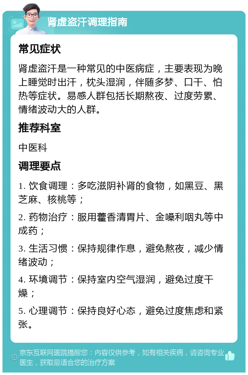 肾虚盗汗调理指南 常见症状 肾虚盗汗是一种常见的中医病症，主要表现为晚上睡觉时出汗，枕头湿润，伴随多梦、口干、怕热等症状。易感人群包括长期熬夜、过度劳累、情绪波动大的人群。 推荐科室 中医科 调理要点 1. 饮食调理：多吃滋阴补肾的食物，如黑豆、黑芝麻、核桃等； 2. 药物治疗：服用藿香清胃片、金嗓利咽丸等中成药； 3. 生活习惯：保持规律作息，避免熬夜，减少情绪波动； 4. 环境调节：保持室内空气湿润，避免过度干燥； 5. 心理调节：保持良好心态，避免过度焦虑和紧张。