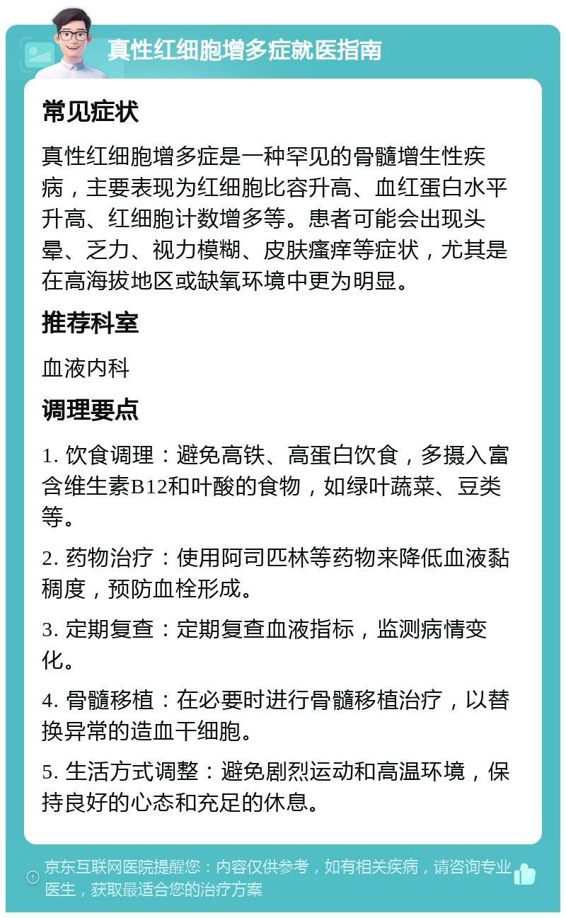 真性红细胞增多症就医指南 常见症状 真性红细胞增多症是一种罕见的骨髓增生性疾病，主要表现为红细胞比容升高、血红蛋白水平升高、红细胞计数增多等。患者可能会出现头晕、乏力、视力模糊、皮肤瘙痒等症状，尤其是在高海拔地区或缺氧环境中更为明显。 推荐科室 血液内科 调理要点 1. 饮食调理：避免高铁、高蛋白饮食，多摄入富含维生素B12和叶酸的食物，如绿叶蔬菜、豆类等。 2. 药物治疗：使用阿司匹林等药物来降低血液黏稠度，预防血栓形成。 3. 定期复查：定期复查血液指标，监测病情变化。 4. 骨髓移植：在必要时进行骨髓移植治疗，以替换异常的造血干细胞。 5. 生活方式调整：避免剧烈运动和高温环境，保持良好的心态和充足的休息。