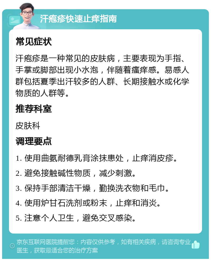 汗疱疹快速止痒指南 常见症状 汗疱疹是一种常见的皮肤病，主要表现为手指、手掌或脚部出现小水泡，伴随着瘙痒感。易感人群包括夏季出汗较多的人群、长期接触水或化学物质的人群等。 推荐科室 皮肤科 调理要点 1. 使用曲氨耐德乳膏涂抹患处，止痒消皮疹。 2. 避免接触碱性物质，减少刺激。 3. 保持手部清洁干燥，勤换洗衣物和毛巾。 4. 使用炉甘石洗剂或粉末，止痒和消炎。 5. 注意个人卫生，避免交叉感染。