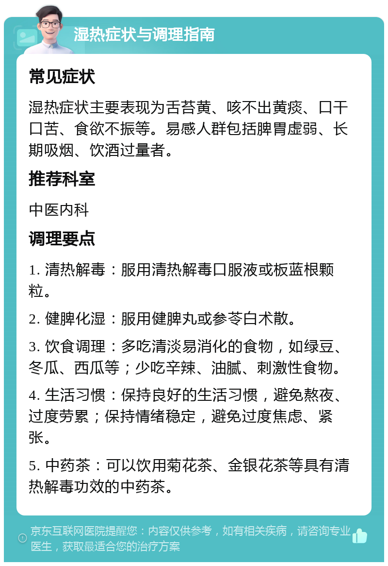 湿热症状与调理指南 常见症状 湿热症状主要表现为舌苔黄、咳不出黄痰、口干口苦、食欲不振等。易感人群包括脾胃虚弱、长期吸烟、饮酒过量者。 推荐科室 中医内科 调理要点 1. 清热解毒：服用清热解毒口服液或板蓝根颗粒。 2. 健脾化湿：服用健脾丸或参苓白术散。 3. 饮食调理：多吃清淡易消化的食物，如绿豆、冬瓜、西瓜等；少吃辛辣、油腻、刺激性食物。 4. 生活习惯：保持良好的生活习惯，避免熬夜、过度劳累；保持情绪稳定，避免过度焦虑、紧张。 5. 中药茶：可以饮用菊花茶、金银花茶等具有清热解毒功效的中药茶。