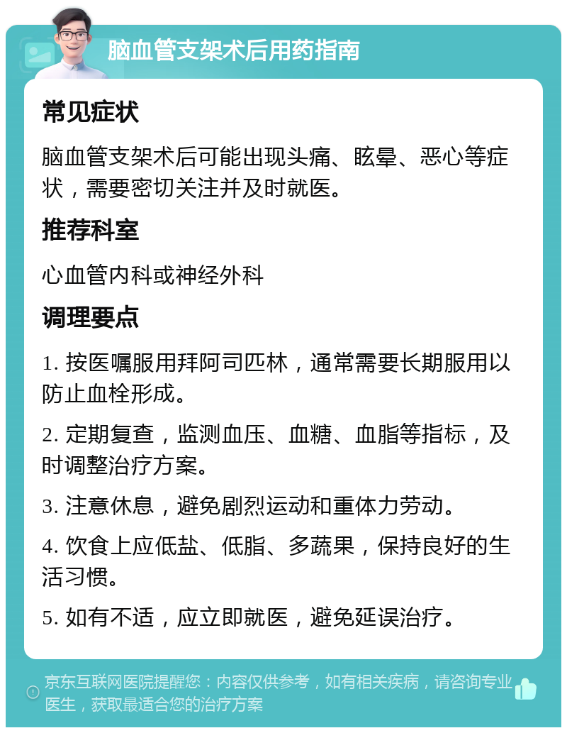 脑血管支架术后用药指南 常见症状 脑血管支架术后可能出现头痛、眩晕、恶心等症状，需要密切关注并及时就医。 推荐科室 心血管内科或神经外科 调理要点 1. 按医嘱服用拜阿司匹林，通常需要长期服用以防止血栓形成。 2. 定期复查，监测血压、血糖、血脂等指标，及时调整治疗方案。 3. 注意休息，避免剧烈运动和重体力劳动。 4. 饮食上应低盐、低脂、多蔬果，保持良好的生活习惯。 5. 如有不适，应立即就医，避免延误治疗。