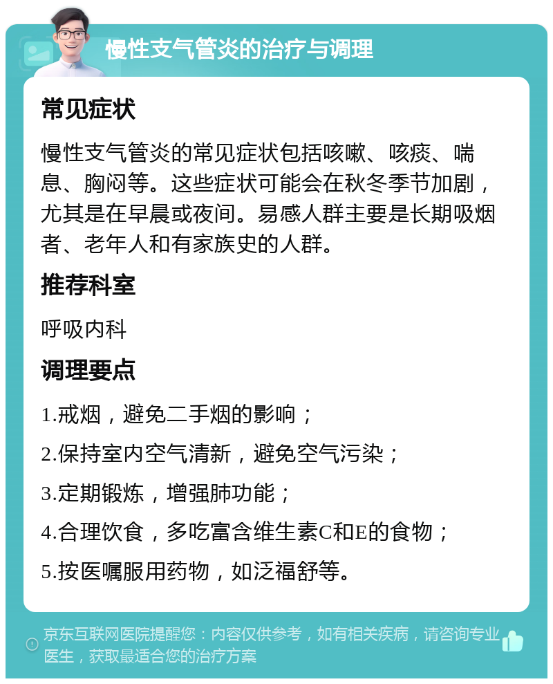 慢性支气管炎的治疗与调理 常见症状 慢性支气管炎的常见症状包括咳嗽、咳痰、喘息、胸闷等。这些症状可能会在秋冬季节加剧，尤其是在早晨或夜间。易感人群主要是长期吸烟者、老年人和有家族史的人群。 推荐科室 呼吸内科 调理要点 1.戒烟，避免二手烟的影响； 2.保持室内空气清新，避免空气污染； 3.定期锻炼，增强肺功能； 4.合理饮食，多吃富含维生素C和E的食物； 5.按医嘱服用药物，如泛福舒等。