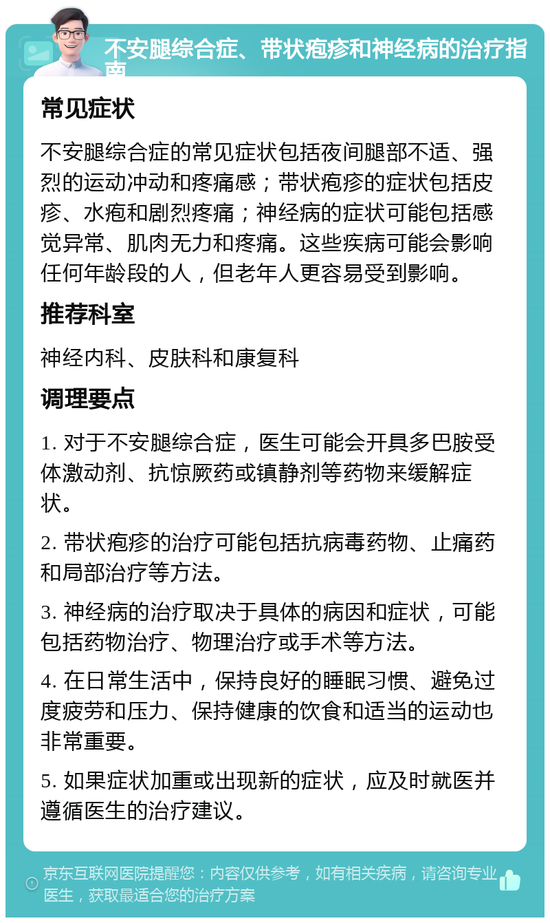 不安腿综合症、带状疱疹和神经病的治疗指南 常见症状 不安腿综合症的常见症状包括夜间腿部不适、强烈的运动冲动和疼痛感；带状疱疹的症状包括皮疹、水疱和剧烈疼痛；神经病的症状可能包括感觉异常、肌肉无力和疼痛。这些疾病可能会影响任何年龄段的人，但老年人更容易受到影响。 推荐科室 神经内科、皮肤科和康复科 调理要点 1. 对于不安腿综合症，医生可能会开具多巴胺受体激动剂、抗惊厥药或镇静剂等药物来缓解症状。 2. 带状疱疹的治疗可能包括抗病毒药物、止痛药和局部治疗等方法。 3. 神经病的治疗取决于具体的病因和症状，可能包括药物治疗、物理治疗或手术等方法。 4. 在日常生活中，保持良好的睡眠习惯、避免过度疲劳和压力、保持健康的饮食和适当的运动也非常重要。 5. 如果症状加重或出现新的症状，应及时就医并遵循医生的治疗建议。