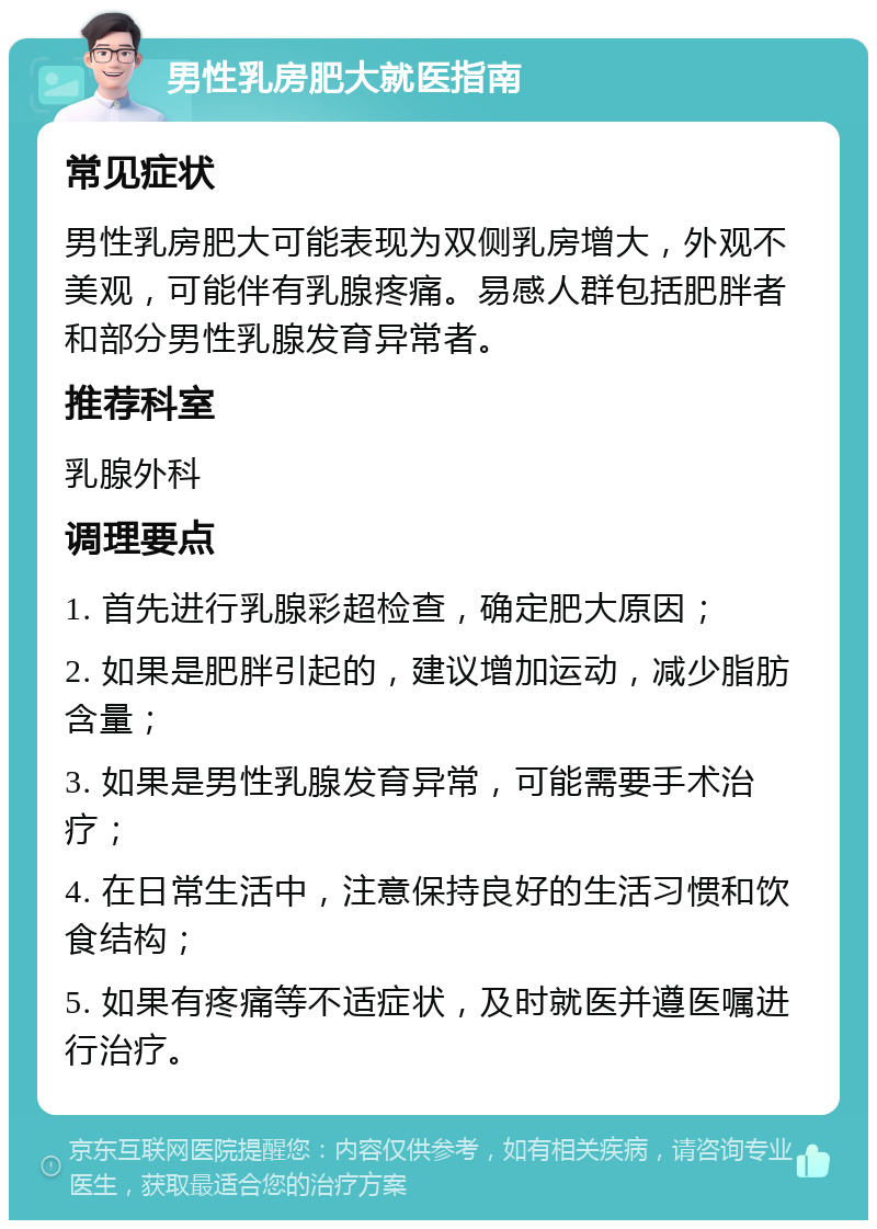 男性乳房肥大就医指南 常见症状 男性乳房肥大可能表现为双侧乳房增大，外观不美观，可能伴有乳腺疼痛。易感人群包括肥胖者和部分男性乳腺发育异常者。 推荐科室 乳腺外科 调理要点 1. 首先进行乳腺彩超检查，确定肥大原因； 2. 如果是肥胖引起的，建议增加运动，减少脂肪含量； 3. 如果是男性乳腺发育异常，可能需要手术治疗； 4. 在日常生活中，注意保持良好的生活习惯和饮食结构； 5. 如果有疼痛等不适症状，及时就医并遵医嘱进行治疗。